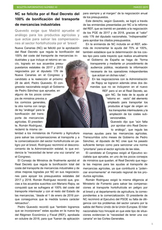 BOLETÍN INFORMATIVO NÚMERO XI MARZO 2019
!5
NC se felicita por el Real Decreto del
100% de bonificación del transporte
de mercancías industriales
Quevedo exige que Madrid apruebe el
análogo para los productos agrícolas y
que actúe para salvar las compensacio-
nes al sector hortofrutícola por el ‘brexit’
Nueva Canarias (NC) se felicitó por la aprobación
del Real Decreto que regula la bonificación del
100% del coste del transporte de mercancías in-
dustriales y que incluye el retorno en va-
cío, logrado en sus acuerdos presu-
puestarios estatales de 2017 y 2018
negociados por el diputado 176 de
Nueva Canarias en el Congreso y
candidato a la reelección el próximo
28 de abril, Pedro Quevedo. El con-
gresista nacionalista exigió al Gobierno
de Pedro Sánchez que apruebe, en
alguno de los pocos conse-
jos de ministros previos a
los comicios generales,
la otra norma con rango
de ley “análoga” para la
bonificación del trans-
porte de mercancías
agrícolas. El presiden-
te, Román Rodríguez,
reclamó la misma ce-
leridad a los ministerios de Fomento y Agricultura
para salvar las compensaciones al transporte y a
la comercialización del sector hortofrutícola en pe-
ligro por el brexit. Rodríguez recriminó el descono-
cimiento de la Administración estatal, lo que evi-
dencia la “necesidad de tener una voz canaria” en
el Congreso.
El Consejo de Ministros de finalmente aprobó el
Real Decreto que regula la bonificación total del
coste del transporte de mercancías industriales y de
otras mejoras logradas por NC en sus negociacio-
nes para apoyar los presupuestos estatales del
2017 y 2018. Román Rodríguez recordó que, gra-
cias a los acuerdos suscritos con Mariano Rajoy, se
conquistó que se sufragara el 100% del coste del
transporte interinsular y con el resto del Estado de
las mercancías, “desde el 1 de enero de 2016 por-
que conseguimos que la medida tuviera carácter
retroactivo”.
Pedro Quevedo recordó que “también logramos
que se incorporaran” estas ayudas en la nueva ley
del Régimen Económico y Fiscal (REF), aprobada
en octubre de 2018, para que “fueran de aplicación
para siempre y al margen” de la negociación anual
de los presupuestos.
Este derecho, según Quevedo, se logró a través
de las enmiendas presentadas por NC a la reforma
del REF, que se tramitó en paralelo a la negociación
de los PGE de 2017 y de 2018, gracias al “valor”
voto 176 del diputado nacionalista, “indispensable”
para aprobar los citados presupuestos.
En la enmienda de NC incluida en el REF, ade-
más de incrementar la ayuda del 70% al 100%,
también establece que la determinación de los cos-
tes tipo para cada trayecto que realiza anualmente
el Gobierno de España se haga de “forma
transparente y mediante un procedimiento de
audiencia pública, recabando la información
necesaria de los operadores independientes
que actúan en dichas rutas”.
En las negociaciones con la Administración
de Rajoy se lograron además otras dos de-
mandas que no se incluyeron en el nuevo
REF pero sí en el Real Decreto, se-
gún NC. Se trata de la ayuda al
“retorno en vacío” del elemento
empleado para transportar los
productos al lugar de origen en
los transportes interinsulares y la
ampliación de los costes sub-
vencionables.
Quevedo dijo que “aún falta
por aprobar otro Real Decre-
to análogo”, que regula las
mismas ayudas para las mercancías agrícolas.
Transcurridos ocho meses de Gobierno de Pedro
Sánchez, el diputado de NC cree que ha pasado
suficiente tiempo como para sancionar una norma
“prioritaria” para el sector agrícola de las islas.
El candidato al Congreso exigió al Ejecutivo so-
cialista que apruebe, en uno de los pocos consejos
de ministros que quedan, el Real Decreto que regu-
la las mejoras para las ayudas al transporte de
mercancías agrícolas, ya que contribuirá a “poten-
ciar enormemente” el mercado regional de los pro-
ductos agrícolas.
Román Rodríguez exigió la misma diligencia al
Ministerio de Fomento para salvar las compensa-
ciones al transporte hortofrutícola en peligro por
el brexit y al departamento de agricultura, la corres-
pondientes a la comercialización. El presidente de
NC recriminó al Ejecutivo del PSOE su falta de dili-
gencia con los problemas del sector canario por la
salida del Reino Unido de la Unión Europea. El líder
nacionalista hizo hincapié en que este tipo de situa-
ciones evidencian la “necesidad de tener una voz
canaria” en las Cortes Generales.
 