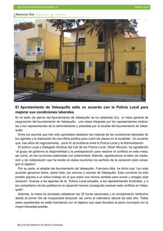 BOLETÍN INFORMATIVO NÚMERO XI MARZO 2019
BOLETÍN INFORMATIVO DE NUEVA CANARIAS
El Ayuntamiento de Valsequillo sella un acuerdo con la Policía Local para
mejorar sus condiciones laborales
En el salón de plenos del Ayuntamiento de Valsequillo se ha celebrado hoy la mesa general de
negociación del Ayuntamiento de Valsequillo, una mesa integrada por los representantes sindica-
les y los representantes de la administración y presidida por el alcalde del Ayuntamiento de Valse-
quillo.
Entre los asuntos que han sido aprobados destacan las mejoras de las condiciones laborales de
los agentes y la realización de una oferta pública para cubrir las plazas en la localidad. Un acuerdo
que, tras años de negociaciones, pone fin al problema entre la Policía Local y la Administración.
El policía Local y Delegado Sindical del Csif de las Policía Local, Oliver Monzón, ha agradecido
“al grupo de gobierno la disponibilidad y la predisposición para resolver el conflicto en esta mesa,
así como, en las reuniones celebradas con anterioridad. Además, agradecemos la labor de media-
ción y de colaboración que ha tenido en estas reuniones los partidos de la oposición para conse-
guir el objetivo”.
Por su parte, el alcalde del Ayuntamiento de Valsequillo, Francisco Atta, ha dicho que “con este
acuerdo ganamos todos, sobre todo, los vecinos y vecinas de Valsequillo. Este convenio ha sido
posible gracias a un arduo trabajo en el que todos nos hemos sentado para sumar y arreglar esta
situación. Gracias a los agentes de la Policía Local actuales, a los representantes sindicales, y a
los compañeros de los partidos en la oposición hemos conseguido resolver este conflicto en Valse-
quillo”.
Además, la mesa ha acordado establecer las 35 horas semanales y el complemento retributivo
desde el primer día de incapacidad temporal, así como el calendario laboral de este año. Todos
estos expedientes se están tramitando con el objetivo que sean llevados al pleno municipal con la
mayor brevedad posible.
Noticias Del C e n t r o y N o r t e
 