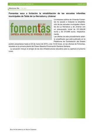 BOLETÍN INFORMATIVO NÚMERO XI MARZO 2019
BOLETÍN INFORMATIVO DE NUEVA CANARIAS
Fomentas saca a licitación la rehabilitación de las escuelas infantiles
municipales de Telde de La Herradura y Jinámar
La empresa pública de Vivienda Fomen-
tas ha sacado a licitación la rehabilita-
ción de las escuelas municipales infanti-
les de La Herradura y de Jinámar con
un presupuesto inicial de 231.954,80
euros y de 210.868 euros, respectiva-
mente.
Las ofertas de este procedimiento abier-
to simplificado que está publicado en la
Plataforma de Contratación del Estado
podrán presentarse hasta el 20 de marzo de 2019, a las 14.30 horas, en las oficinas de Fomentas,
situadas en la primera planta del Paseo Maestra Encarnación Santana Santana.
La actuación incluye el arreglo de las dos infraestructuras educativa para su apertura el próximo
curso.
Noticias De T e l d e
 