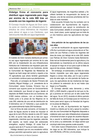 BOLETÍN INFORMATIVO NÚMERO XI MARZO 2019
BOLETÍN INFORMATIVO DE NUEVA CANARIAS
Hidalgo firma el convenio para
distribuir agua regenerada para riego
por encima de la cota 600 tras un
acuerdo con los regantes de Ingenio
El Consejo Insular de Aguas de Gran cana-
ria pone en marcha una infraestructura hi-
dráulica de cinco kilómetros de impulsión
para elevar el agua a Los Cardones, que
será el punto más alto con agua regenerada
El Cabildo de Gran Canaria distribuirá por prime-
ra vez agua regenerada por encima de la cota
600 con la implantación de una infraestructura
hidráulica de 5 kilómetros de impulsión para ele-
varla hasta el depósito de Los Cardones, donde
la Comunidad de Regantes las Medianías de
Ingenio se hará cargo del control y reparto a los
70 agricultores que ahora tendrán garantizado
un suministro continuo para sus plantaciones.
Para ello, el consejero de Sector Primario del
Cabildo, Miguel Hidalgo, y el presidente de la
Comunidad, Jesús Conesa, firmaron hoy un
convenio que supone poner en funcionamiento
esta instalación que llevará el agua desde el
depósito de Malfú hasta el de Los Cardones -de
2.000 metros cúbicos-, con un bombeo inter-
medio junto a la presa de los Majanos en la
cota 350, además de una red de distribución de
9 kilómetros con 21 hidrantes y que puede lle-
gar potencialmente hasta 200 hectáreas.
Con la firma de este convenio, el Consejo In-
sular de Aguas asume la tarea de impulsar el
agua de la red LPA-Sur desde la cota 201 hasta
la 640, el punto más alto de la Isla con agua
regenerada, mientras que los regantes, además
del reparto, se harán cargo del sobrecoste
energético, explicó Hidalgo. El coste final al
usuario será de 0,77 euros el metro cúbico.
Hidalgo destacó que es una excelente noticia
porque permitirá aprovechar para la agricultura
el agua regenerada, de magnífica calidad, y fa-
cilitará también la recuperación de tierras en
desuso, una de las acciones prioritarias del Ca-
bildo en este mandato.
Este acuerdo firmado hoy ha contado con la
colaboración del Ayuntamiento de Ingenio,
administración que apoyó la constitución de
esta Comunidad, detalló el concejal de Agricul-
tura, José López, quien agregó que se trata de
un día histórico para los agricultores de Inge-
nio.
Una petición de los agricultores de las zo-
nas altas
La red de reutilización de aguas regeneradas
LPA-Sur suministra el agua producida en el Ter-
ciario de Las Palmas a todos los regantes del
área de costa, por debajo de la cota 300, desde
Las Palmas de Gran Canaria hasta Bartolomé.
Esta red es fundamental para la agricultura y ha
demostrado su importancia en la última sequía
al apoyar el riego en el sur para suplir la falta de
agua en las presas, destacó Hidalgo.
Sin embargo, el sobrecoste y la falta de redes
hacían imposible que esta agua regenerada
llegara a zonas más altas, por lo que a princi-
pios de este siglo, en otro periodo de fuerte se-
quía, los agricultores de las medianías de Inge-
nio pidieron la extensión de la red hasta casi
llegar a La Pasadilla.
El Consejo atendió esta demanda y entre
2001 y 2005 diseñó y ejecutó la red que no lle-
gó a ponerse en servicio por el alto coste final
del agua. Ya en 2015, durante el último periodo
de falta de lluvia, el Consejo puso en marcha un
tramo para servir agua a la Heredad de Ingenio
en la presa de Majanos.
A raíz de ello, el Ayuntamiento de Ingenio
mostró su interés por la red y apoyó la constitu-
ción de una Comunidad de Regantes dispuesta a
colaborar para que esta infraestructura empezara
a funcionar al crear un grupo de usuarios dispues-
tos a asumir la distribución de agua regenerada
en la zona y su sobrecoste. Un largo camino que
concluyó este lunes gracias a este acuerdo.
Con esta nueva infraestructura, la red insular
de riego es de 350 kilómetros, que incluye la
red LPA-Norte, LPA-Sur y la de presas.
Noticias Del C e n t r o y N o r t e
 