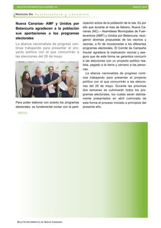 BOLETÍN INFORMATIVO NÚMERO XI MARZO 2019
BOLETÍN INFORMATIVO DE NUEVA CANARIAS
Nueva Canarias- AMF y Unidos por
Betancuria agradecen a la población
sus aportaciones a los programas
electorales
La alianza nacionalista de progreso con-
tinúa trabajando para presentar el pro-
yecto político con el que concurrirán a
las elecciones del 26 de mayo
Para poder elaborar con acierto los programas
electorales, es fundamental contar con la parti-
cipación activa de la población de la isla. Es por
ello que durante el mes de febrero, Nueva Ca-
narias (NC) – Asambleas Municipales de Fuer-
teventura (AMF) y Unidos por Betancuria, reco-
gieron diversas propuestas de los vecinos y
vecinas, a fin de incorporarlas a los diferentes
programas electorales. El Comité de Campaña
Insular agradece la implicación vecinal y ase-
gura que de esta forma se garantiza concurrir
a las elecciones con un proyecto político rea-
lista, pegado a la tierra y cercano a las perso-
nas.
La alianza nacionalista de progreso conti-
núa trabajando para presentar el proyecto
político con el que concurrirán a las eleccio-
nes del 26 de mayo. Durante las próximas
dos semanas se culminarán todos los pro-
gramas electorales, los cuales serán debida-
mente presentados en abril culminado de
esta forma el proceso iniciado a principios del
presente año.
Noticias De F u e r t e v e n t u r a y L a n z a r o t e
PRENSA
 