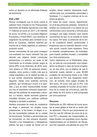 BOLETÍN INFORMATIVO NÚMERO XI MARZO 2019
BOLETÍN INFORMATIVO DE NUEVA CANARIAS
como un derecho en el reformado Estatuto
de Autonomía.
PGE y REF
Hemos conseguido que la lucha contra la
pobreza fuera incluida en los Presupuestos
Generales del Estado (aportando a las Islas
11 millones de euros en 2017 y 30 millones
de euros, en 2018) y en el propio Régimen
Económico y Fiscal (REF), que reconoce la
asignación de partidas para combatir la po-
breza en Canarias, mientras estemos por
encima de la media española en pobreza y
exclusión social.
Somos conscientes de que para conseguir
una sociedad con mayor cohesión hay que
abordar ese objetivo desde numerosas
perspectivas. La primera, sin duda, la del
crecimiento en el empleo (donde, según la
última EPA, la de diciembre de 2018, tene-
mos todavía un 20% de personas desem-
pleadas, cinco puntos y medio más que la
media española) y en la calidad de éste, en
lo que somos claramente deficitarios. La
segunda, desde unos potentes servicios
públicos, que contribuyen mucho a la equi-
dad, y que se hace imprescindible revitali-
zar tras el importante retroceso experimen-
tado por las políticas de austeridad y recor-
tes. La tercera, desde acciones guberna-
mentales directas, con políticas públicas
dirigidas a combatir la pobreza.
Nuestra propuesta de renta de ciudadanía
se dirige a personas sin empleo cuyas
prestaciones, si las tienen, no llegan a cu-
brir las necesidades básicas de su unidad
de convivencia. También a pensionistas que
se encuentren en esa precaria situación.
También a los trabajadores y trabajadoras
pobres, los que, a pesar de contar con un
empleo, tienen salarios claramente insufi-
cientes para sus necesidades personales o
familiares. Y a mujeres víctimas de la vio-
lencia de género.
En todos los casos -menos, lógicamente,
en el de las personas jubiladas-, teniendo al
empleo (su consecución o la mejora de sus
condiciones) como horizonte y fórmula para
conseguir una mejor inclusión, pero siendo
conscientes de que no es posible en todos
los casos. Por tanto, la obtención de la ren-
ta de ciudadanía estará condicionada a
programas para la inserción laboral o inclu-
sión social, cuando fuere necesario. Tiene
un carácter complementario. Es evaluable,
para impedir posibles fraudes, y compatible
con otras prestaciones.
Como explicamos en el Parlamento cana-
rio, se trata de una propuesta cuya implan-
tación se llevaría a cabo de forma progresi-
va, en tres años, con el objetivo de que fi-
nalmente pueda atender a unas 60.000
unidades de convivencia frente a los 7.000
que aborda la PCI. Sus receptores recibi-
rían, de entrada, doce pagas anuales de
563 euros, 93 euros más que la PCI. Una
cantidad ampliable en función de los miem-
bros de la unidad de convivencia, para lle-
gar hasta los 812 euros si está compuesta
por cinco personas. 
Recursos
Estimamos en 300 millones de euros anua-
les el costo global al final de su tercer año
de aplicación. Para lo que proponemos uti-
lizar los casi 60 millones de euros de la ac-
tual PCI y recuperar las irresponsables re-
bajas fiscales, tan populistas como injustas,
implementadas por el Gobierno de Clavijo,
que han supuesto una pérdida de unos 215
 