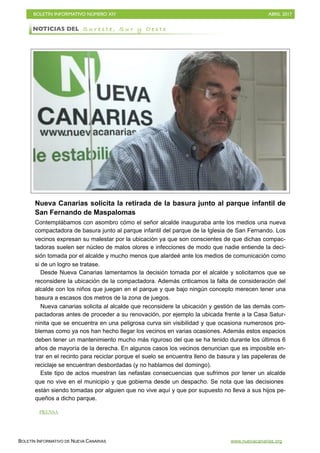 BOLETÍN INFORMATIVO NÚMERO XIV	

 ABRIL 2017
	

BOLETÍN INFORMATIVO DE NUEVA CANARIAS www.nuevacanarias.org
Nueva Canarias solicita la retirada de la basura junto al parque infantil de
San Fernando de Maspalomas
Contemplábamos con asombro cómo el señor alcalde inauguraba ante los medios una nueva
compactadora de basura junto al parque infantil del parque de la Iglesia de San Fernando. Los
vecinos expresan su malestar por la ubicación ya que son conscientes de que dichas compac-
tadoras suelen ser núcleo de malos olores e infecciones de modo que nadie entiende la deci-
sión tomada por el alcalde y mucho menos que alardeé ante los medios de comunicación como
si de un logro se tratase.
Desde Nueva Canarias lamentamos la decisión tomada por el alcalde y solicitamos que se
reconsidere la ubicación de la compactadora. Además criticamos la falta de consideración del
alcalde con los niños que juegan en el parque y que bajo ningún concepto merecen tener una
basura a escasos dos metros de la zona de juegos.
Nueva canarias solicita al alcalde que reconsidere la ubicación y gestión de las demás com-
pactadoras antes de proceder a su renovación, por ejemplo la ubicada frente a la Casa Satur-
ninita que se encuentra en una peligrosa curva sin visibilidad y que ocasiona numerosos pro-
blemas como ya nos han hecho llegar los vecinos en varias ocasiones. Además estos espacios
deben tener un mantenimiento mucho más riguroso del que se ha tenido durante los últimos 6
años de mayoría de la derecha. En algunos casos los vecinos denuncian que es imposible en-
trar en el recinto para reciclar porque el suelo se encuentra lleno de basura y las papeleras de
reciclaje se encuentran desbordadas (y no hablamos del domingo).
Este tipo de actos muestran las nefastas consecuencias que sufrimos por tener un alcalde
que no vive en el municipio y que gobierna desde un despacho. Se nota que las decisiones
están siendo tomadas por alguien que no vive aquí y que por supuesto no lleva a sus hijos pe-
queños a dicho parque.
NOTICIAS DEL S u r e s t e , S u r y O e s t e
PRENSA
 