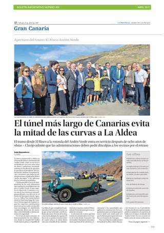 BOLETÍN INFORMATIVO NÚMERO XIV	

 ABRIL 2017
	

111
12 | Sábado, 8 de abril de 2017 LA PROVINCIA | DIARIO DE LAS PALMAS
Gran Canaria
Jesús Montesdeoca
LA ALDEA
LanuevacarreteradeLaAldea,en
eltramodeElRiscoalarotondadel
Andén Verde, entró en servicio a
mediodía de ayer tras ocho años
de obras y numerosos incumpli-
mientosenlosplazosdeapertura,
lo que llevó al presidente del Go-
biernodeCanarias,FernandoCla-
vijo, a reconocer que todas las ad-
ministraciones implicadas deben
“pedir disculpas” a los aldeanos
por los retrasos acumulados.
Clavijo presidió el acto de inau-
guración de los siete kilómetros
quesustituyenalaantiguatravesía
por el Andén Verde, lo que supo-
ne un ahorro de 15 minutos y evi-
tar una de las carreteras más peli-
grosas del país, con 365 curvas al
borde del precipicio desde Agae-
te a La Aldea. Ese tramo incluye
ahora el túnel más largo de Cana-
riasy“elmássegurodeEspaña”,se-
gún las empresas constructoras,
pues está proyectado con las últi-
mas tecnologías en alumbrado,
ventilación, detección de incen-
dios,controldeltráficoydemássis-
temas de seguridad.
En el mes de junio entrarán en
funcionamiento los tres kilóme-
tros desde la rotonda del Andén
Verdehastalaplayayelpueblode
LaAldea,loquecompletarálapri-
merafasedelanuevacarretera,en
la que se han invertido casi 98 mi-
llonesdeeuros. Elrestodelaobra,
entrelaslocalidadesdeAgaeteyEl
Risco, no se podrá terminar antes
de cuatro años y se inicia ahora
una nueva batalla de las adminis-
tracionescanariascontraelMinis-
teriodeFomentoparaquenosere-
pitan los retrasos.
Centenaresdevecinos,quehan
estadoincomunicadosconelnor-
te de la Isla desde el pasado 9 de
noviembre, festejaron emociona-
doslaaperturadelacarreterayre-
clamaron a las autoridades que
agilicen la construcción de la se-
gundafase,puesrecordaronqueel
nuevo túnel será inútil cada vez
quelaslluviasprovoquenderrum-
bes en el macizo de Faneque.
Tras escuchar las explicaciones
delajefadelaobra,GloriaMacías,
y de recorrer la vía, el presidente
Clavijoylosdemásrepresentantes
políticosasistieronalaaperturaal
tráfico en el enlace al mirador del
Andén Verde. En esta ocasión no
hubo corte de cintas ni discursos,
Apertura del tramo El Risco-AndénVerde
Los representantes de todas las administraciones públicas posan en la apertura del tramo de la nueva carretera de La Aldea, ayer. | ÁNDRÉS CRUZ
El túnel más largo de Canarias evita
la mitad de las curvas a La Aldea
El tramo desde El Risco a la rotonda del Andén Verde entra en servicio después de ocho años de
obras P Clavijo admite que las administraciones deben pedir disculpas a los vecinos por el retraso
Pasa a la página siguiente 
Un coche antiguo estrena el nuevo tramo de la vía de La Aldea. | ANDRÉS CRUZ
Las cifras
ZDobletubounidireccionaldecal-
zadasseparadasdedoscarrilespor
sentido.
ZLongitud total de 3.176 metros el
tubo izquierdo y 3.162 el derecho.
ZSiete galerías de conexión entre
los túneles, situadas cada 400m.
ZModerno alumbrado cenital me-
diante leds.
Z16 ventiladores de empuje.
ZSistema de detección y extinción
de incendios.
ZSistemadecontroldetráficodes-
de el centro de control de Arguine-
guín.
Z49 postes SOS interiores
 