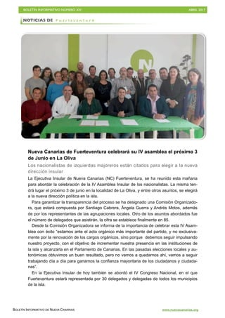 BOLETÍN INFORMATIVO NÚMERO XIV	

 ABRIL 2017
	

BOLETÍN INFORMATIVO DE NUEVA CANARIAS www.nuevacanarias.org
Nueva Canarias de Fuerteventura celebrará su IV asamblea el próximo 3
de Junio en La Oliva
Los nacionalistas de izquierdas majoreros están citados para elegir a la nueva
dirección insular
La Ejecutiva Insular de Nueva Canarias (NC) Fuerteventura, se ha reunido esta mañana
para abordar la celebración de la IV Asamblea Insular de los nacionalistas. La misma ten-
drá lugar el próximo 3 de junio en la localidad de La Oliva, y entre otros asuntos, se elegirá
a la nueva dirección política en la isla.
Para garantizar la transparencia del proceso se ha designado una Comisión Organizado-
ra, que estará compuesta por Santiago Cabrera, Ángela Guerra y Andrés Motos, además
de por los representantes de las agrupaciones locales. Otro de los asuntos abordados fue
el número de delegados que asistirán, la cifra se establece finalmente en 85.
Desde la Comisión Organizadora se informa de la importancia de celebrar esta IV Asam-
blea con éxito “estamos ante el acto orgánico más importante del partido, y no exclusiva-
mente por la renovación de los cargos orgánicos, sino porque debemos seguir impulsando
nuestro proyecto, con el objetivo de incrementar nuestra presencia en las instituciones de
la isla y alcanzarla en el Parlamento de Canarias. En las pasadas elecciones locales y au-
tonómicas obtuvimos un buen resultado, pero no vamos a quedarnos ahí, vamos a seguir
trabajando día a día para ganarnos la confianza mayoritaria de los ciudadanos y ciudada-
nas”.
En la Ejecutiva Insular de hoy también se abordó el IV Congreso Nacional, en el que
Fuerteventura estará representada por 30 delegados y delegadas de todos los municipios
de la isla.
NOTICIAS DE F u e r t e v e n t u r a
 
