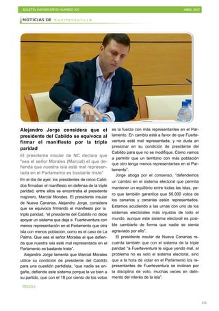 BOLETÍN INFORMATIVO NÚMERO XIV	

 ABRIL 2017
	

115
Alejandro Jorge considera que el
presidente del Cabildo se equivoca al
firmar el manifiesto por la triple
paridad
El presidente insular de NC declara que
sea el señor Morales (Marcial) el que de-
fienda que nuestra isla esté mal represen-
tada en el Parlamento es bastante triste”
En el día de ayer, los presidentes de cinco Cabil-
dos firmaban el manifiesto en defensa de la triple
paridad, entre ellos se encontraba el presidente
majorero, Marcial Morales. El presidente insular
de Nueva Canarias, Alejandro Jorge, considera
que se equivoca firmando el manifiesto por la
triple paridad, “el presidente del Cabildo no debe
apoyar un sistema que deja a Fuerteventura con
menos representación en el Parlamento que otra
isla con menos población, como es el caso de La
Palma. Que sea el señor Morales el que defien-
da que nuestra isla esté mal representada en el
Parlamento es bastante triste”.
Alejandro Jorge lamenta que Marcial Morales
utilice su condición de presidente del Cabildo
para una cuestión partidista, “que nadie se en-
gañe, defiende este sistema porque le va bien a
su partido, que con el 18 por ciento de los votos
es la fuerza con más representantes en el Par-
lamento. En cambio está a favor de que Fuerte-
ventura esté mal representada, y no duda en
presionar en su condición de presidente del
Cabildo para que no se modifique. Cómo vamos
a permitir que un territorio con más población
que otro tenga menos representantes en el Par-
lamento”.
Jorge aboga por el consenso, “defendemos
un cambio en el sistema electoral que permita
mantener un equilibrio entre todas las islas, pe-
ro que también garantice que 50.000 votos de
los canarios y canarias estén representados.
Estamos acudiendo a las urnas con uno de los
sistemas electorales más injustos de todo el
mundo, aunque este sistema electoral es posi-
ble cambiarlo de forma que nadie se sienta
agraviado por ello”.
El presidente insular de Nueva Canarias re-
cuerda también que con el sistema de la triple
paridad “a Fuerteventura le sigue yendo mal, el
problema no es solo el sistema electoral, sino
que a la hora de votar en el Parlamento los re-
presentantes de Fuerteventura se inclinan por
la disciplina de voto, muchas veces en detri-
mento del interés de la isla”.
NOTICIAS DE F u e r t e v e n t u r a
PRENSA
 
