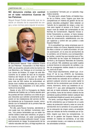 BOLETÍN INFORMATIVO NÚMERO XIV	

 ABRIL 2017
	

BOLETÍN INFORMATIVO DE NUEVA CANARIAS www.nuevacanarias.org
NC denuncia visitas sin control
en el tubo volcánico Cuevas de
las Palomas
Miguel Ángel Pulido demanda que se re-
dacte un estudio de la capacidad de car-
ga y unas normas para regular el acceso
El Monumento Natural “Tubo volcánico Cueva
de Las Palomas”, incorporado a la Red Natura
2000, se encuentra ubicado entre los barrios de
Las Manchas y de Todoque en el municipio de
Los Llanos de Aridane. El origen de este Mo-
numento es la colada de lava de la erupción
histórica del Volcán de San Juan en 1949. Se
trata de una galería de 3 metros de anchura y
poco más de 500 metros de profundidad, en
donde viven multitud de animales (en su mayo-
ría insectos) muy adaptados a la vida perma-
nente en la oscuridad.
Desde el año 2015 la Consejería de Medio
Ambiente del Cabildo de La Palma decidió abrir
las puertas del tubo volcánico a la visita de gru-
pos reducidos que soliciten previamente autori-
zación en las instalaciones del servicio de Me-
dio Ambiente de la Corporación insular, coinci-
diendo con la finalización de la primera fase de
las obras previstas.
Por ello, para Nueva Canarias, atendiendo a
una queja que nos plantean numerosos veci-
nos, “nos parece lamentable que se estén ha-
ciendo visitas a este tubo volcánico, en grupo o
de manera individual, sin estar acompañados
por guías de la propia institución insular”, lo que
está poniendo en riesgo “la preservación de los
valores naturales del tubo y el frágil equilibrio de
su ecosistema” formado por un episodio mag-
mático reciente.
Por esta razón, añade Pulido, el Cabildo Insu-
lar de La Palma, como “órgano que tiene las
competencias en materia de gestión de los es-
pacios naturales protegidos” debe redactar un
“estudio de la capacidad de carga y unas nor-
mas para regular el acceso a la Cueva”, con
mayor nivel de detalle del contemplado en las
Normas de Conservación, llegando incluso a
limitar físicamente su acceso, si fuera necesa-
rio, con “un sistema de cierre que atienda a cri-
terios de conservación, estableciendo una ma-
yor vigilancia y control del uso público a este
Espacio Natural”.
En la actualidad hay varias empresas que or-
ganizan visitas a la Cueva, llegando incluso una
de ellas a colocar un cartel anunciador, sin pre-
via autorización, en la zona de servidumbre de
la carretera, con el horario y sus correspondien-
tes tarifas, cuando hay que recordar que el Tex-
to Refundido de las Leyes de Ordenación del
Territorio y de Espacios Naturales de Canarias,
en su artículo 166, establece que están sujetos
a previa licencia la colocación de carteles y va-
llas de propaganda visibles desde la vía públi-
ca, como es el caso.
Para mayor abundamiento, añadir que el ar-
tículo 37 de la Ley 37/2015, de Carreteras,
prohíbe la publicidad en cualquier lugar que sea
visible desde las calzadas de la carretera, y en
general cualquier anuncio que pueda captar la
atención de los conductores que circulan por la
misma. Asimismo, dicha Ley establece en su
artículo 31.1, que, para salvaguardar la seguri-
dad vial, el medio ambiente, el paisaje y la ima-
gen turística, fuera de los tramos urbanos de las
carreteras queda prohibido realizar cualquier tipo
de publicidad dirigida al usuario de la carretera.
Por tanto, concluye Miguel Ángel Pulido, des-
de NC entendemos que al tratarse de un suelo
rústico de protección natural y estar en zona de
servidumbre de la carretera no se puede autori-
zar la colocación de ningún cartel y el existente
debe ser retirado de forma inmediata por el Ca-
bildo, órgano que tiene las competencias, no
sólo en la gestión del Espacio Natural, sino
también en materia de carreteras, al ser ésta
una carretera insular, y en materia de control de
las actividades turísticas.
NOTICIAS DE L a P a l m a
PRENSA
 