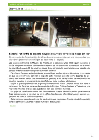 BOLETÍN INFORMATIVO NÚMERO XIV	

 ABRIL 2017
	

117
Santana: “El centro de día para mayores de Arrecife lleva cinco meses sin luz”
El secretario de Organización de NC en Lanzarote denuncia que una parte de las ins-
talaciones presentan una imagen de abandono y dejadez
Los usuarios del Centro de Mayores de Arrecife, en la actualidad unos 1300 siguen esperando a
día de hoy poder desarrollar con normalidad algunas de sus actividades suspendidas por el incen-
dio ocurrido el pasado 30 de octubre a causa de un cortocircuito, desgraciadamente pasado este
periodo de tiempo el edificio sigue sin suministro eléctrico.
Para Nueva Canarias, esta situación es lamentable ya que han transcurrido más de cinco meses
sin que se encuentre una solución al respecto. Cabe recordar que este centro, depende del Go-
bierno de Canarias, siendo una encomienda de gestión y a día de hoy la fata de coordinación del
ejecutivo canario y el ayuntamiento de Arrecife tienen como resultado tal situación.
Es por lo que los próximos días, el grupo parlamentario de Nueva Canarias llevará este tema al
parlamento de Canarias, para que la consejería de Empleo, Politicas Sociales y Vivienda de una
respuesta inmediata a lo que está sucediendo con este centro de mayores.
Un grupo de usuarios del centro, han contactado con nuestra formación política para hacernos
llegar esta denuncia, al no existir luz en el edificio, las clases de informática tuvieron que ser sus-
pendidas así como el servicio de cafetería.
Caber recordar que este centro de día es el único para mayores en Arrecife, siendo frecuentado
también por muchos usuarios de otros municipios de Lanzarote
NOTICIAS DE L a n z a r o t e
PRENSA
 