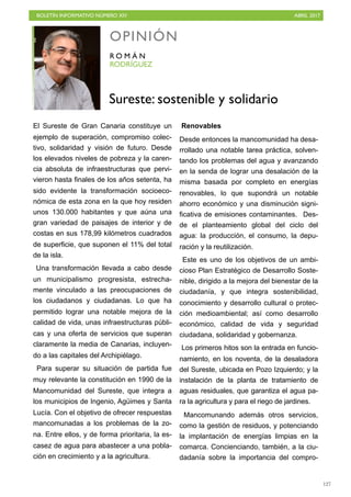 BOLETÍN INFORMATIVO NÚMERO XIV	

 ABRIL 2017
	

127
El Sureste de Gran Canaria constituye un
ejemplo de superación, compromiso colec-
tivo, solidaridad y visión de futuro. Desde
los elevados niveles de pobreza y la caren-
cia absoluta de infraestructuras que pervi-
vieron hasta finales de los años setenta, ha
sido evidente la transformación socioeco-
nómica de esta zona en la que hoy residen
unos 130.000 habitantes y que aúna una
gran variedad de paisajes de interior y de
costas en sus 178,99 kilómetros cuadrados
de superficie, que suponen el 11% del total
de la isla.
Una transformación llevada a cabo desde
un municipalismo progresista, estrecha-
mente vinculado a las preocupaciones de
los ciudadanos y ciudadanas. Lo que ha
permitido lograr una notable mejora de la
calidad de vida, unas infraestructuras públi-
cas y una oferta de servicios que superan
claramente la media de Canarias, incluyen-
do a las capitales del Archipiélago.
Para superar su situación de partida fue
muy relevante la constitución en 1990 de la
Mancomunidad del Sureste, que integra a
los municipios de Ingenio, Agüimes y Santa
Lucía. Con el objetivo de ofrecer respuestas
mancomunadas a los problemas de la zo-
na. Entre ellos, y de forma prioritaria, la es-
casez de agua para abastecer a una pobla-
ción en crecimiento y a la agricultura.
Renovables
Desde entonces la mancomunidad ha desa-
rrollado una notable tarea práctica, solven-
tando los problemas del agua y avanzando
en la senda de lograr una desalación de la
misma basada por completo en energías
renovables, lo que supondrá un notable
ahorro económico y una disminución signi-
ficativa de emisiones contaminantes. Des-
de el planteamiento global del ciclo del
agua: la producción, el consumo, la depu-
ración y la reutilización.
Este es uno de los objetivos de un ambi-
cioso Plan Estratégico de Desarrollo Soste-
nible, dirigido a la mejora del bienestar de la
ciudadanía, y que integra sostenibilidad,
conocimiento y desarrollo cultural o protec-
ción medioambiental; así como desarrollo
económico, calidad de vida y seguridad
ciudadana, solidaridad y gobernanza.
Los primeros hitos son la entrada en funcio-
namiento, en los noventa, de la desaladora
del Sureste, ubicada en Pozo Izquierdo; y la
instalación de la planta de tratamiento de
aguas residuales, que garantiza el agua pa-
ra la agricultura y para el riego de jardines.
Mancomunando además otros servicios,
como la gestión de residuos, y potenciando
la implantación de energías limpias en la
comarca. Concienciando, también, a la ciu-
dadanía sobre la importancia del compro-
OPINIÓN
RODRÍGUEZ
R O M Á N
Sureste: sostenible y solidario
 