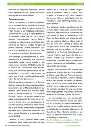 BOLETÍN INFORMATIVO NÚMERO XIV	

 ABRIL 2017
	

BOLETÍN INFORMATIVO DE NUEVA CANARIAS www.nuevacanarias.org
miso con un desarrollo sostenible. Siendo
nítido referente de Gran Canaria y Canarias
con relación a la sostenibilidad.
Reconocimientos
Esto le ha supuesto la obtención de nume-
rosos reconocimientos estatales e interna-
cionales, entre ellos el primer premio Li-
vCom Awards a las Prácticas Ambientales
Sostenibles, en 2007; y el tercer premio de
la categoría Whole City, en 2010, de los
premios internacionales Livcom Awards,
avalados por el programa para Medio Am-
biente de las Naciones Unidas. Así como el
premio Nacional Ciudad Sostenible Eco-
med-Forum Ambiental, en su apartado rela-
tivo a aguas, en sistemas de depuración.
Sin embargo, y paradójicamente, su activi-
dad práctica, su reflexión y sus logros han
despertado mucho menos interés en las
instituciones canarias. Probablemente por
el peso de las dominantes ideas desarro-
llistas, por su escasa preocupación por las
renovables, por su visión mercantilista del
suelo, que chocan con las prácticas soste-
nibles del Sureste grancanario.
Esto ha venido sucediendo con el Semina-
rio Internacional de Comarcas Sostenibles,
una iniciativa de la Mancomunidad del Su-
reste de Gran Canaria, que acaba de desa-
rrollar su duodécima edición. Y a la que el
Gobierno canario ha venido dando la es-
palda insistentemente. Se trata de un en-
cuentro de alto nivel, con participación de
expertos canarios, estatales e internaciona-
les. Y que aborda temas como energías re-
novables, agua, agricultura, movilidad o tu-
rismo, desde la óptica y la apuesta por la
sostenibilidad.
Además, la mancomunidad viene impul-
sando con éxito, desde hace años, la cele-
bración de la Feria del Sureste, dirigida
tanto a residentes como a turistas. Una
muestra de artesanía, agricultura, ganade-
ría, turismo, folclore y alimentación, que fue
visitada por unas 100.000 personas en su
última edición.
Por separado, sus tres ayuntamientos de-
sarrollan otras iniciativas de enorme interés.
Entre ellas, el Encuentro de Solidaridad con
los Pueblos de África y Latinoamérica (ES-
PAL), en Santa Lucía, que acaba de cele-
brar su vigésima séptima edición bajo el
lema La tierra no se vende), el Festival del
Sur (encuentro teatral tres continentes, en
Agüimes, que pronto celebra su 30 cum-
pleaños) y el Festival Internacional de
Folclore (Ingenio, que llega este año a su
edición número 22), abordando distintos
exponentes culturales, siempre desde una
mirada intercultural, de solidaridad y coope-
ración entre los pueblos.
Aquella Mancomunidad del Sureste, que
pusieron en marcha los entonces alcaldes
de Santa Lucía, Carmelo Ramírez, Ingenio,
Juan Espino, y Agüimes, Antonio Morales;
en sus casi 30 años de historia ha desarro-
llado una fecunda labor a favor de la soste-
nibilidad, de la mejora de la calidad de vida y
del bienestar colectivo de una zona inicial-
mente depauperada. Impulsando, asimismo,
la solidaridad entre los pueblos del mundo.
Han demostrado que con planificación,
transparencia y objetivos claros, con políti-
cas económicas y sociales al servicio de la
mayoría, es posible abordar transformacio-
nes profundas de nuestras sociedades. El
Sureste de Gran Canaria constituye, sin
duda, un ejemplar compromiso con la sos-
tenibilidad y la solidaridad.
Román Rodríguez es diputado en el Parlamen-
to canario y presidente de Nueva Canarias.
 