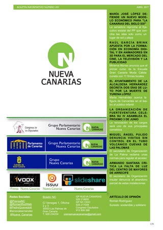 BOLETÍN INFORMATIVO NÚMERO XIV	

 ABRIL 2017
	

129
MARÍA JOSÉ LÓPEZ DE-
FIENDE UN NUEVO MODE-
LO ECONÓMICO PARA LA
CANARIAS DEL SIGLO XXI
La senadora reprocha al Eje-
cutivo estatal del PP que con-
ciba las islas solo como un
lugar de sol y playa
R A Ú L G A R C Í A B R I N K
APUESTA POR LA FORMA-
CIÓN EN ECONOMÍA DIGI-
TAL Y EN ANIMADORES EN
3D PARA EL MERCADO DEL
CINE, LA TELEVISIÓN Y LA
PUBLICIDAD
Minerva Alonso anuncia que el
primer curso de la Escuela
Gran Canaria Moda Cálida
cuneta con 11 firmas locales
EL AYUNTAMIENTO DE LA
ALCALDESA HERNÁNDEZ
DECRETA DOS DÍAS DE LU-
TO POR LA MUERTE DE
YURENA LÓPEZ
Marta Hernández acerca la
figura de Cervantes en el tea-
tro al público infantil
LA ORGANIZACIÓN DE
FUERTEVENTURA CELE-
BRA SU IV ASAMBLEA EL
PRÓXIMO 3 DE JUNIO
La renovación de los cargos
será uno de sus principales
cometidos
MIGUEL ÁNGEL PULIDO
DENUNCIA VISITAS SIN
CONTROL EN EL TUBO
VOLCÁNICO CUEVAS DE
LAS PALOMAS
El secretario de Organización
de La Palma reclama unas
normas para regular el acceso
ARMANDO SANTANA CRI-
TICA LA FALTA DE LUZ
DEL CENTRO DE MAYORES
DE ARRECIFE
El secretario de Organización
insular denuncia el abandono
parcial de estas instalaciones
ARTÍCULO DE OPINIÓN
Román Rodríguez:
Sureste: sostenible y solidario
Redes Sociales:
@PrensaNC
@RomanRodWeb
@PedroQuevedoIt
@amoralesmendez
Boletín NC
C/ Venegas 1, Oficina
2 y 3
35003 Las Palmas de
Gran Canaria
T. 928 234234
GP NUEVA CANARIAS
928 219655
GP NC CIGC
928 217008
Congreso Diputados
913 906 588
@Nueva_Canarias prensanuevacanarias@gmail.com
Prensa Nueva Canarias Nueva Canarias Nueva Canarias
Grupo Parlamentario
Nueva Canarias
Grupo
Nueva Canarias
Grupo Parlamentario
Nueva Canarias
 