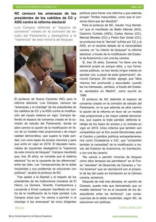 BOLETÍN INFORMATIVO NÚMERO XIV	

 ABRIL 2017
	

BOLETÍN INFORMATIVO DE NUEVA CANARIAS www.nuevacanarias.org
NC censura las amenazas de los
presidentes de los cabildos de CC y
ASG contra la reforma electoral
Luis Campos defiende el "espacio de
consenso" creado en la comisión de es-
tudio del Parlamento y deslegitima a la
"injerencia" de esta minoría de bloqueo
El portavoz de Nueva Canarias (NC) para la
reforma electoral, Luis Campos, censuró las
"amenazas y el chantaje" de los presidentes de
los cabildos de CC y la ASG contra la modifica-
ción del injusto sistema en vigor. Campos de-
fendió el espacio de consenso creado en la co-
misión de estudio del Parlamento, donde se
abre camino la opción de la modificación en fa-
vor de un modelo más proporcional y de mayor
calidad democrática, que supere la triple pari-
dad, con unos topes de acceso menores y para
que entre en vigor en 2019. El diputado nacio-
nalista de izquierdas deslegitimó la "injerencia
de esta minoría de bloqueo". Campos manifestó
que, tras 35 años, se constata que el sistema
electoral "no es la causante de las diferencias"
entre las islas. Las "consecuencias de la doble
insularidad y sus problemas se solucionan con
políticas", recalcó el portavoz de NC.
Tras apelar a la libertad y al respeto de los
presidentes de las instituciones insulares de El
Hierro, La Gomera, Tenerife, Fuerteventura y
Lanzarote a firmar cualquier manifiesto en con-
tra de la modificación de la triple paridad, Luis
Campos avisó que "no vamos a permitir ni el
chantaje ni las amenazas" de cinco dirigentes
políticos para frenar una reforma y que además
pongan "límites inasumibles, como que el con-
senso tiene que ser absoluto".
Para el portavoz de NC, resulta "muy llamati-
vo" que el manifiesto de Belén Allende (AHI),
Casimiro Curbelo (ASG), Carlos Alonso (CC),
Marcial Morales (CC) y Pedro San Ginés (CC);
se produzca tras la "derrota" sufrida por CC y la
ASG, en el reciente debate de la nacionalidad
canaria, en "su intento de bloquear" la reforma
electoral, a través de la modificación del Estatu-
to de Autonomía y con una ley canaria.
Si, tras 35 años, Canarias "no tiene una ley
electoral propia es porque ellos, y sus forma-
ciones políticas, no han tenido ningún interés en
aprobar una, a pesar de estar gobernando", de-
nunció Campos. Sin olvidar, agregó, que "ellos
mismos han promovido y secundado, cuando
les ha interesado, cambios, a través del Estatu-
to, aprobados en Madrid", como ocurrió en
1996.
El portavoz de NC defendió el espacio de
consenso creado en la comisión de estudio del
Parlamento, en la que además se abre camino
la opción de la reforma en favor de un modelo
más proporcional y de mayor calidad democrá-
tica, que supere la triple paridad, defienda la
rebaja de los topes de acceso y su entrada en
vigor en 2019. Unos criterios que también son
compartidos por el foro social Demócratas para
el Cambio y partidos políticos extraparlamenta-
rios como Ciudadanos e IUC, que "comporten
también la necesidad" de la modificación a tra-
vés del Estatuto de Autonomía, en tramitación,
y con una ley canaria.
"No vamos a permitir minorías de bloqueo
como ellos tampoco las permitieron" en el Fon-
do "clientelar" de Desarrollo de Canarias y "co-
mo tenemos" que se reproducirá con el proyec-
to de ley del suelo en tramitación en la Cámara
canaria, sentenció.
Después de más tres décadas, en opinión de
Campos, queda más que demostrado que un
modelo electoral "no es el causante de los de-
sequilibrios entre los territorios". Las conse-
cuencias de la doble insularidad, según NC, se
solucionan con políticas.
PRENSA OTROS ARTÍCULOS
 