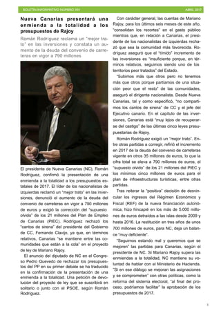 BOLETÍN INFORMATIVO NÚMERO XIV	

 ABRIL 2017
	

3
Nueva Canarias presentará una
enmienda a la totalidad a los
presupuestos de Rajoy
Román Rodríguez reclama un “mejor tra-
to” en las inversiones y constata un au-
mento de la deuda del convenio de carre-
teras en vigor a 790 millones
El presidente de Nueva Canarias (NC), Román
Rodríguez, confirmó la presentación de una
enmienda a la totalidad a los presupuestos es-
tatales de 2017. El líder de los nacionalistas de
izquierdas reclamó un “mejor trato” en las inver-
siones, denunció el aumento de la deuda del
convenio de carreteras en vigor a 790 millones
de euros y exigió la corrección del “supuesto
olvido” de los 21 millones del Plan de Empleo
de Canarias (PIEC). Rodríguez rechazó los
“cantos de sirena” del presidente del Gobierno
de CC, Fernando Clavijo, ya que, en términos
relativos, Canarias “se mantiene entre las co-
munidades que están a la cola” en el proyecto
de ley de Mariano Rajoy.
El anuncio del diputado de NC en el Congre-
so Pedro Quevedo de rechazar los presupues-
tos del PP en su primer debate se ha traducido
en la confirmación de la presentación de una
enmienda a la totalidad. Una petición de devo-
lución del proyecto de ley que se suscribirá en
solitario o junto con el PSOE, según Román
Rodríguez.
Con carácter general, las cuentas de Mariano
Rajoy, para los últimos seis meses de este año,
“consolidan los recortes” en el gasto público
mientras que, en relación a Canarias, el presi-
dente de los nacionalistas de izquierdas recha-
zó que sea la comunidad más favorecida. Ro-
dríguez aseguró que el “tímido” incremento de
las inversiones es “insuficiente porque, en tér-
minos relativos, seguimos siendo uno de los
territorios peor tratados” del Estado.
“Subimos más que otros pero no tenemos
más que otros porque partíamos de una situa-
ción peor que el resto” de las comunidades,
aseguró el dirigente nacionalista. Desde Nueva
Canarias, tal y como especificó, “no comparti-
mos los cantos de sirena” de CC y el jefe del
Ejecutivo canario. En el capítulo de las inver-
siones, Canarias está “muy lejos de recuperar-
se del castigo” de las últimas cinco leyes presu-
puestarias de Rajoy.
Román Rodríguez exigió un “mejor trato”. En-
tre otras partidas a corregir, refirió el incremento
en 2017 de la deuda del convenio de carreteras
vigente en otros 35 millones de euros, lo que la
cifra total se eleva a 790 millones de euros, el
“supuesto olvido” de los 21 millones del PIEC y
los mínimos cinco millones de euros para el
plan de infraestructuras turísticas, entre otras
partidas.
Tras reiterar la “positiva” decisión de desvin-
cular los ingresos del Régimen Económico y
Fiscal (REF) de la nueva financiación autonó-
mica, hizo hincapié en los más de 5.000 millo-
nes de euros detraídos a las islas desde 2009 y
hasta 2016. La restitución en tres años de unos
700 millones de euros, para NC, deja un balan-
ce “muy deficiente”.
“Seguimos estando mal y queremos que se
mejoren” las partidas para Canarias, según el
presidente de NC. Si Mariano Rajoy supera las
enmiendas a la totalidad, NC mantiene su vo-
luntad de hablar con el Ministerio de Hacienda.
”Si en ese diálogo se mejoran las asignaciones
y se comprometen” con otras políticas, como la
reforma del sistema electoral, “al final del pro-
ceso, podríamos facilitar” la aprobación de los
presupuestos de 2017.
 