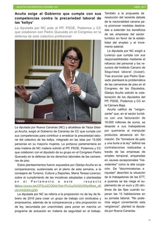 BOLETÍN INFORMATIVO NÚMERO XIV	

 ABRIL 2017
	

31
Acuña exige al Gobierno que cumpla con sus
competencias contra la precariedad laboral de
las 'kellys'
La diputada por NC pide al PP, PSOE, Podemos y CC
que colaboren con Pedro Quevedo en el Congreso en la
defensa de este colectivo profesional
La diputada por Nueva Canarias (NC) y alcaldesa de Yaiza Glad-
ys Acuña, exigió al Gobierno de Canarias de CC que cumpla con
sus competencias para contribuir a erradicar la precariedad labo-
ral del colectivo de las kellys, integrado en las islas por 15.000
personas en su mayoría mujeres. La portavoz parlamentaria en
esta materia de NC materia solicitó al PP, PSOE, Podemos y CC
que colaboren con el diputado de su grupo en el Congreso Pedro
Quevedo en la defensa de los derechos laborales de las camare-
ras de piso.
Estos planteamientos fueron expuestos por Gladys Acuña en la
comparecencia, sustanciada en el pleno de esta semana, a la
consejera de Turismo, Cultura y Deportes, María Teresa Lorenzo;
sobre el cumplimiento de las iniciativas adoptadas o planteadas
e n e l P a r l a m e n t o a e s t e r e s p e c t o
(https://youtu.be/CP3Lo2CODkk?list=PLGvyOx5ZxW9yABwk_d6
otmH42bKXJjZtI).
La diputada por NC se refería a la proposición no de ley de fe-
brero de 2016 para crear un grupo de trabajo con sindicatos y
empresarios, además de la comparecencia y otra proposición no
de ley, secundada por unanimidad, para poner en marcha un
programa de actuación en materia de seguridad en el trabajo.
También a la propuesta de
resolución del reciente debate
de la nacionalidad canaria pa-
ra promover medidas destina-
das a extender los beneficios
de las empresas del sector
turístico en favor de la estabi-
lidad del empleo y el incre-
mento salarial.
La diputada por NC exigió a
Lorenzo que cumpla con sus
responsabilidades mediante el
refuerzo del personal y los re-
cursos del Instituto Canario de
Seguridad laboral (Icasel).
Tras anunciar que Pedro Que-
vedo planteará la problemática
de las camareras de piso en el
Congreso de los Diputados,
Gladys Acuña solicitó la cola-
boración de los diputados del
PP, PSOE, Podemos y CC en
la Cámara Baja.
Acuña calificó de "vergon-
zante" que, en el sector turísti-
co con una facturación de
16.000 millones de euros, se
despida a sus trabajadoras
por quemarse al manipular
productos abrasivos sin for-
mación. De "tomadura de pelo
y una burla a la ley" definió las
contrataciones realizadas a
través de las empresas de
empleo temporal, amparadas
en causas excepcionales "ine-
xistentes" como la alta ocupa-
ción. De "discriminatorias e
injustas" describió la situación
de la trabajadoras de las ETT,
a quienes se les niega el su-
plemento de un euro y 20 cén-
timos de las fijas cuando su-
peran las 15 habitaciones en
su jornada laboral. "No pode-
mos seguir consintiendo esta
vergüenza", planteó la diputa-
da por Nueva Canarias.
VÍDEO
 