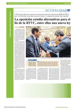 BOLETÍN INFORMATIVO NÚMERO XIV	

 ABRIL 2017
	

BOLETÍN INFORMATIVO DE NUEVA CANARIAS www.nuevacanarias.org
AC T UA L I D A D
3
Miércoles, 5 de abril de 2017
El PSOE exige a Negrín que responda en el Parlamento sobre las revelaciones de DIARIO DE AVISOS,
pues, “de confirmarse, serían algo sumamente irregular”, en palabras del portavoz, Iñaki Lavandera
La oposición estudia alternativas para el
lío de la RTVC, entre ellas una nueva ley
VICENTE PÉREZ
Santa Cruz deTenerife
Cuatrogruposdelaoposición
en el Parlamento de Canarias
(PSOE, PP, Podemos y NC), que
encarnan el verdadero poder
actualenlacomunidad,estudian
la vía de una reforma de la Ley de
la Radio Televisión Canaria
(RTVC) para resolver los proble-
mas de gestión del ente público y
la creciente merma de confianza
de una mayoría de la Cámara en
el presidente de este medio, San-
tiago Negrín.
En el horizonte está, pues,
una nueva normativa para la
RTVC, que podría traer como
consecuencia la renovación de
todo el Consejo Rector, de cuyos
5 miembros, incluido Negrín,
quedan solo 3, por la dimisión de
dos de ellos. El presidente del PP
canario, y de su grupo parlamen-
tario, Asier Antona, declaró a
DIARIO DE AVISOS que su plan-
teamiento es “corregir” con una
modificación legislativa las “ano-
malías” en el funcionamiento de
la RTVC, en lugar de poner “par-
ches, que no han sido buenos”.
Fuentes parlamentarias socialis-
tas indicaron que está será una
de las líneas de trabajo, la bús-
quedadelconsensoparamejorar
la ley vigente, que entró en vigor
en 2015. Desde Nueva Canarias,
su portavoz, Román Rodríguez,
destacó que su grupo “está inten-
tando construir una mayoría en
la Cámara autonómica para, con
las fórmulas de cooperación
necesarias, acabar con el lamen-
table espectáculo” en esta tele
pública.
En este marco, el portavoz del
PSOE en el Parlamento canario,
Iñaki Lavandera, exigió ayer que
el presidente de la RTVC res-
ponda a una pregunta en la
Comisión de Control ante las
informaciones, publicadas por
DIARIO DE AVISOS, según las
cuales participó en la contrata-
ción de programas. “Algo que, de
confirmarse, sería sumamente
irregular”, advirtió el diputado.
Los socialistas han incluido
una pregunta en la próxima
sesión de control a la RTVC “para
que Negrín pueda dar las explica-
ciones que considere oportunas y
ponga luz sobre una supuesta
práctica irregular en la contrata-
ción pública que tendría como
objeto puentear los mecanismos
de control establecidos para las
administraciones y organismos
públicos”, subrayó el PSOE en un
comunicado.
“Las dudas que se acumulan
sobre la gestión del actual presi-
dente del Consejo Rector de la
RTVC,comosucedióconsuante-
cesor en el cargo, son clamorosas
y empiezan a apuntar más allá de
ladireccióndelpropioEnte”,enfa-
tizóLavandera.Lasúltimasdudas
que motivan la pregunta en dicha
comisión, según dejó claro el par-
lamentario, “están recogidas en
unainformacióndelrotativoDIA-
RIO DE AVISOS en su edición de
hoy [por ayer], en la que afirma
poseer un documento oficial
remitido por el propio Negrín en
el que reconocería haber partici-
pado en el proceso de contrata-
ción de nuevos programas televi-
sivos”. “De confirmarse este parti-
cular, el director de la RTVC
habríafaltadoalaverdadalParla-
mento de Canarias, donde varias
veces se le cuestionó sobre su
supuesta participación y lo negó”,
prosiguióelportavozdelPSOE en
la Cámara. También recordó el
Grupo Socialista en el comuni-
cado que “la gestión del anterior
equipo directivo de la RTVC se
encuentra bajo investigación por
irregularidades similares”.
Lavandera se refiere en su no-
tadeprensaalanoticiapublicada
ayer en este periódico, en la que
se informaba de que Negrín, en
un documento enviado a DIARIO
DE AVISOS, reconoce que “sí par-
ticipóenlasreunionesdelórgano
colegiado del ente público, en las
que se decidieron contratos de
programas televisivos”, lo que
contradice lo que declaró el
pasado año en comisión parla-
mentaria, en el sentido de que no
intervendría en este proceso, sino
que la propuesta la haría un
equipo técnico.
Una ‘tele’ que se
rige por una ley
que lleva solo 27
meses en vigor
La posibilidad de que en los próximos meses se modifique la
Ley de la RTVC haría que esta normativa sea una de las de más
corta vigencia en la historia de la autonomía. Está vigente desde
principios de enero de 2015, por lo que, 27 meses después, crecen
ya las voces parlamentarias para una reforma de su contenido
LA CLAVE
LAVANDERA (PSOE), RODRÍGUEZ (NC) Y ANTONA (PP), DURANTE EL PLENO PARLAMENTARIO DE AYER. Andrés Gutiérrez
OTROSDEBATESPARLAMENTARIOS
 