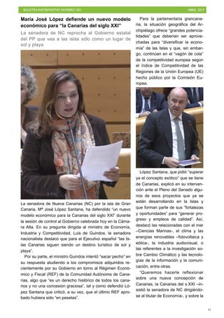 BOLETÍN INFORMATIVO NÚMERO XIV	

 ABRIL 2017
	

41
María José López defiende un nuevo modelo
económico para “la Canarias del siglo XXI”
La senadora de NC reprocha al Gobierno estatal
del PP que vea a las islas sólo como un lugar de
sol y playa
La senadora de Nueva Canarias (NC) por la isla de Gran
Canaria, Mª José López Santana, ha defendido “un nuevo
modelo económico para la Canarias del siglo XXI” durante
la sesión de control al Gobierno celebrada hoy en la Cáma-
ra Alta. En su pregunta dirigida al ministro de Economía,
Industria y Competitividad, Luis de Guindos, la senadora
nacionalista destacó que para el Ejecutivo español “las Is-
las Canarias siguen siendo un destino turístico de sol y
playa”.
Por su parte, el ministro Guindos intentó “sacar pecho” en
su respuesta aludiendo a los compromisos adquiridos re-
cientemente por su Gobierno en torno al Régimen Econó-
mico y Fiscal (REF) de la Comunidad Autónoma de Cana-
rias, algo que “es un derecho histórico de todos los cana-
rios y no una concesión graciosa”, tal y como defendió Ló-
pez Santana que criticó, a su vez, que el último REF apro-
bado hubiera sido “en pesetas”.
Para la parlamentaria grancana-
ria, la situación geográfica del Ar-
chipiélago ofrece “grandes potencia-
lidades” que deberían ser aprove-
chadas para “diversificar la econo-
mía” de las Islas y que, sin embar-
go, continúan en el “vagón de cola”
de la competitividad europea según
el índice de Competitividad de las
Regiones de la Unión Europea (UE)
hecho público por la Comisión Eu-
ropea.
López Santana, que pidió “superar
ya el concepto exótico” que se tiene
de Canarias, explicó en su interven-
ción ante el Pleno del Senado algu-
nos de esos proyectos que ya se
están desarrollando en la Islas y
que forman parte de sus “fortalezas
y oportunidades” para “generar pro-
greso y empleos de calidad”. Así,
destacó las relacionadas con el mar
–Ciencias Marinas-, el clima y las
energías renovables –fotovoltaica y
eólica-, la industria audiovisual, o
las referentes a la investigación so-
bre Cambio Climático y las tecnolo-
gías de la información y la comuni-
cación, entre otras.
“Queremos hacerle reflexionar
sobre una nueva concepción de
Canarias, la Canarias del s.XXI –in-
sistió la senadora de NC dirigiéndo-
se al titular de Economía-, y sobre la
 