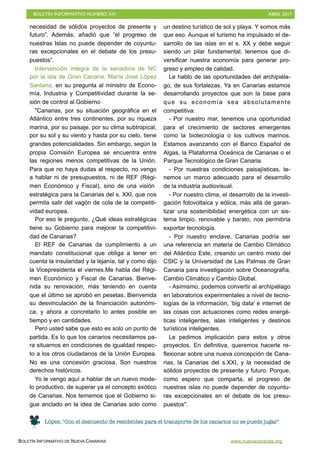 BOLETÍN INFORMATIVO NÚMERO XIV	

 ABRIL 2017
	

BOLETÍN INFORMATIVO DE NUEVA CANARIAS www.nuevacanarias.org
necesidad de sólidos proyectos de presente y
futuro”. Además, añadió que “el progreso de
nuestras Islas no puede depender de coyuntu-
ras excepcionales en el debate de los presu-
puestos”.
Intervención íntegra de la senadora de NC
por la isla de Gran Canaria, María José López
Santana, en su pregunta al ministro de Econo-
mía, Industria y Competitividad durante la se-
sión de control al Gobierno
"Canarias, por su situación geográfica en el
Atlántico entre tres continentes, por su riqueza
marina, por su paisaje, por su clima subtropical,
por su sol y su viento y hasta por su cielo, tiene
grandes potencialidades. Sin embargo, según la
propia Comisión Europea se encuentra entre
las regiones menos competitivas de la Unión.
Para que no haya dudas al respecto, no vengo
a hablar ni de presupuestos, ni de REF (Régi-
men Económico y Fiscal), sino de una visión
estratégica para la Canarias del s. XXI, que nos
permita salir del vagón de cola de la competiti-
vidad europea.
Por eso le pregunto, ¿Qué ideas estratégicas
tiene su Gobierno para mejorar la competitivi-
dad de Canarias?
El REF de Canarias da cumplimiento a un
mandato constitucional que obliga a tener en
cuenta la insularidad y la lejanía, tal y como dijo
la Vicepresidenta el viernes.Me habla del Régi-
men Económico y Fiscal de Canarias. Bienve-
nida su renovación, más teniendo en cuenta
que el último se aprobó en pesetas. Bienvenida
su desvinculación de la financiación autonómi-
ca, y ahora a concretarlo lo antes posible en
tiempo y en cantidades.
Pero usted sabe que esto es solo un punto de
partida. Es lo que los canarios necesitamos pa-
ra situarnos en condiciones de igualdad respec-
to a los otros ciudadanos de la Unión Europea.
No es una concesión graciosa. Son nuestros
derechos históricos.
Yo le vengo aquí a hablar de un nuevo mode-
lo productivo, de superar ya el concepto exótico
de Canarias. Nos tememos que el Gobierno si-
gue anclado en la idea de Canarias solo como
un destino turístico de sol y playa. Y somos más
que eso. Aunque el turismo ha impulsado el de-
sarrollo de las islas en el s. XX y debe seguir
siendo un pilar fundamental, tenemos que di-
versificar nuestra economía para generar pro-
greso y empleo de calidad.
Le hablo de las oportunidades del archipiéla-
go, de sus fortalezas. Ya en Canarias estamos
desarrollando proyectos que son la base para
que su economía sea absolutamente
competitiva:
- Por nuestro mar, tenemos una oportunidad
para el crecimiento de sectores emergentes
como la biotecnología o los cultivos marinos.
Estamos avanzando con el Banco Español de
Algas, la Plataforma Oceánica de Canarias o el
Parque Tecnológico de Gran Canaria.
- Por nuestras condiciones paisajísticas, te-
nemos un marco adecuado para el desarrollo
de la industria audiovisual.
- Por nuestro clima, el desarrollo de la investi-
gación fotovoltaica y eólica, más allá de garan-
tizar una sostenibilidad energética con un sis-
tema limpio, renovable y barato, nos permitiría
exportar tecnología.
- Por nuestro enclave, Canarias podría ser
una referencia en materia de Cambio Climático
del Atlántico Este, creando un centro mixto del
CSIC y la Universidad de Las Palmas de Gran
Canaria para investigación sobre Oceanografía,
Cambio Climático y Cambio Global.
- Asimismo, podemos convertir al archipiélago
en laboratorios experimentales a nivel de tecno-
logías de la información, ‘big data’ e internet de
las cosas con actuaciones como redes energé-
ticas inteligentes, islas inteligentes y destinos
turísticos inteligentes.
Le pedimos implicación para estos y otros
proyectos. En definitiva, queremos hacerle re-
flexionar sobre una nueva concepción de Cana-
rias, la Canarias del s.XXI, y la necesidad de
sólidos proyectos de presente y futuro. Porque,
como espero que comparta, el progreso de
nuestras islas no puede depender de coyuntu-
ras excepcionales en el debate de los presu-
puestos".
López: "Con el descuento de residentes para el transporte de los canarios no se puede jugar"
 