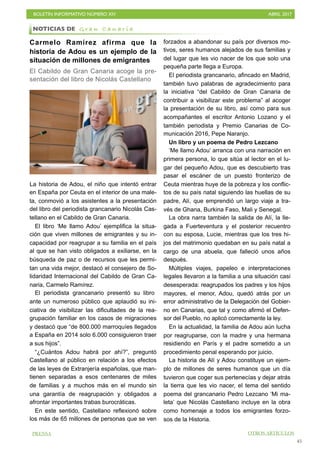 BOLETÍN INFORMATIVO NÚMERO XIV	

 ABRIL 2017
	

45
Carmelo Ramírez afirma que la
historia de Adou es un ejemplo de la
situación de millones de emigrantes
El Cabildo de Gran Canaria acoge la pre-
sentación del libro de Nicolás Castellano
La historia de Adou, el niño que intentó entrar
en España por Ceuta en el interior de una male-
ta, conmovió a los asistentes a la presentación
del libro del periodista grancanario Nicolás Cas-
tellano en el Cabildo de Gran Canaria.
El libro ‘Me llamo Adou’ ejemplifica la situa-
ción que viven millones de emigrantes y su in-
capacidad por reagrupar a su familia en el país
al que se han visto obligados a exiliarse, en la
búsqueda de paz o de recursos que les permi-
tan una vida mejor, destacó el consejero de So-
lidaridad Internacional del Cabildo de Gran Ca-
naria, Carmelo Ramírez.
El periodista grancanario presentó su libro
ante un numeroso público que aplaudió su ini-
ciativa de visibilizar las dificultades de la rea-
grupación familiar en los casos de migraciones
y destacó que “de 800.000 marroquíes llegados
a España en 2014 solo 6.000 consiguieron traer
a sus hijos”.
“¿Cuántos Adou habrá por ahí?”, preguntó
Castellano al público en relación a los efectos
de las leyes de Extranjería españolas, que man-
tienen separadas a esos centenares de miles
de familias y a muchos más en el mundo sin
una garantía de reagrupación y obligados a
afrontar importantes trabas burocráticas.
En este sentido, Castellano reflexionó sobre
los más de 65 millones de personas que se ven
forzados a abandonar su país por diversos mo-
tivos, seres humanos alejados de sus familias y
del lugar que les vio nacer de los que solo una
pequeña parte llega a Europa.
El periodista grancanario, afincado en Madrid,
también tuvo palabras de agradecimiento para
la iniciativa “del Cabildo de Gran Canaria de
contribuir a visibilizar este problema” al acoger
la presentación de su libro, así como para sus
acompañantes el escritor Antonio Lozano y el
también periodista y Premio Canarias de Co-
municación 2016, Pepe Naranjo.
Un libro y un poema de Pedro Lezcano
‘Me llamo Adou’ arranca con una narración en
primera persona, lo que sitúa al lector en el lu-
gar del pequeño Adou, que es descubierto tras
pasar el escáner de un puesto fronterizo de
Ceuta mientras huye de la pobreza y los conflic-
tos de su país natal siguiendo las huellas de su
padre, Alí, que emprendió un largo viaje a tra-
vés de Ghana, Burkina Faso, Mali y Senegal.
La obra narra también la salida de Alí, la lle-
gada a Fuerteventura y el posterior recuentro
con su esposa, Lucie, mientras que los tres hi-
jos del matrimonio quedaban en su país natal a
cargo de una abuela, que falleció unos años
después.
Múltiples viajes, papeleo e interpretaciones
legales llevaron a la familia a una situación casi
desesperada: reagrupados los padres y los hijos
mayores, el menor, Adou, quedó atrás por un
error administrativo de la Delegación del Gobier-
no en Canarias, que tal y como afirmó el Defen-
sor del Pueblo, no aplicó correctamente la ley.
En la actualidad, la familia de Adou aún lucha
por reagruparse, con la madre y una hermana
residiendo en París y el padre sometido a un
procedimiento penal esperando por juicio.
La historia de Alí y Adou constituye un ejem-
plo de millones de seres humanos que un día
tuvieron que coger sus pertenecías y dejar atrás
la tierra que les vio nacer, el tema del sentido
poema del grancanario Pedro Lezcano ‘Mi ma-
leta’ que Nicolás Castellano incluye en la obra
como homenaje a todos los emigrantes forzo-
sos de la Historia.
PRENSA OTROS ARTÍCULOS
NOTICIAS DE G r a n C a n a r i a
 