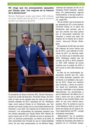 BOLETÍN INFORMATIVO NÚMERO XIV	

 ABRIL 2017
	

5
NC niega que los presupuestos apoyados
por Clavijo sean “los mejores de la historia
de la democracia”
Román Rodríguez revela que tienen 200 millones
de euros menos que los de 2011 y que el aumento
de 2017 es inferior al de 2016
El presidente de Nueva Canarias (NC), Román Rodríguez,
acusó hoy al jefe del Ejecutivo, Fernando Clavijo, de mani-
pular el valor de las partidas para las islas en los presu-
puestos estatales de 2017, apoyados por CC. Rodríguez
negó, como sostuvo Clavijo en el Parlamento, que "por
primera vez hacen justicia con la Comunidad Autónoma de
Canarias" y que sean “los mejores de la historia de la de-
mocracia”. Los nacionalistas de izquierdas revelaron que
las cuentas apoyadas por Clavijo tienen 200 millones de
euros menos que en 2011 además de que el aumento de
2017, en términos porcentuales, es inferior al de 2016. El
líder nacionalista hizo hincapié en que la “responsabilidad
única” de que haya presupuestos es de Mariano Rajoy.
“Además del diputado de NC en el
Congreso Pedro Quevedo, existen
otros 174 parlamentarios, algunos
conservadores, a los que puede re-
currir Rajoy para apuntalar su mino-
ría”, según NC.
“No es verdad” que el proyecto de
ley, apoyado por CC y como sostuvo
Fernando Clavijo en el pleno del
Parlamento esta semana, sea el
que "por primera vez hace justicia
con la Comunidad Autónoma de
Canarias" y menos que sean “los
mejores de la historia de la demo-
cracia”, denunció Román Rodrí-
guez.
El presidente de NC dijo que tiene
200 millones de euros menos que
los de 2011 y que además el incre-
mento de 2017, en términos relati-
vos, es menor que el decidido para
2016. Rodríguez explicó que las
cuentas de 2015 a 2016 crecieron
un 46% (300 millones de euros)
mientras que la subida de 2016 a
2017 es de un 32% (360 millones de
euros).
El líder de los nacionalistas de
izquierdas recordó que CC, junto
con Pedro Quevedo, presentó una
enmienda a la totalidad a las cuen-
tas de 2016. “Aquel era malísimo
para Canarias y ahora es buenísi-
mo. Aquel era insuficiente, decía-
mos que maltrataba a las personas
dependientes, los pensionistas y
que la distribución del déficit era in-
justo y ahora nos van a salvar del
maltrato al que sometió Rajoy a las
islas” en sus cinco últimos presu-
puestos. Pero “la verdad es que la
única diferencia está en que el Go-
bierno de Clavijo de CC está en mi-
noría dependiendo del PP”, corrigió
el dirigente nacionalista.
“Manipulación” fue el sustantivo
empleado por el líder de los nacio-
nalistas de izquierdas para definir la
posición de un Fernando Clavijo,
 