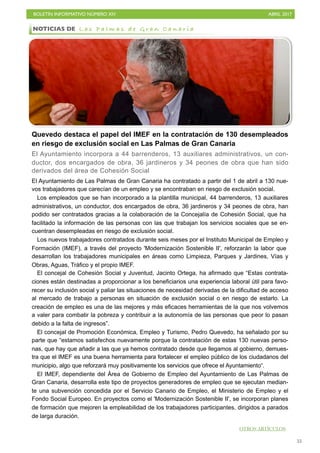 BOLETÍN INFORMATIVO NÚMERO XIV	

 ABRIL 2017
	

55
Quevedo destaca el papel del IMEF en la contratación de 130 desempleados
en riesgo de exclusión social en Las Palmas de Gran Canaria
El Ayuntamiento incorpora a 44 barrenderos, 13 auxiliares administrativos, un con-
ductor, dos encargados de obra, 36 jardineros y 34 peones de obra que han sido
derivados del área de Cohesión Social
El Ayuntamiento de Las Palmas de Gran Canaria ha contratado a partir del 1 de abril a 130 nue-
vos trabajadores que carecían de un empleo y se encontraban en riesgo de exclusión social.
Los empleados que se han incorporado a la plantilla municipal, 44 barrenderos, 13 auxiliares
administrativos, un conductor, dos encargados de obra, 36 jardineros y 34 peones de obra, han
podido ser contratados gracias a la colaboración de la Concejalía de Cohesión Social, que ha
facilitado la información de las personas con las que trabajan los servicios sociales que se en-
cuentran desempleadas en riesgo de exclusión social.
Los nuevos trabajadores contratados durante seis meses por el Instituto Municipal de Empleo y
Formación (IMEF), a través del proyecto 'Modernización Sostenible II', reforzarán la labor que
desarrollan los trabajadores municipales en áreas como Limpieza, Parques y Jardines, Vías y
Obras, Aguas, Tráfico y el propio IMEF.
El concejal de Cohesión Social y Juventud, Jacinto Ortega, ha afirmado que “Estas contrata-
ciones están destinadas a proporcionar a los beneficiarios una experiencia laboral útil para favo-
recer su inclusión social y paliar las situaciones de necesidad derivadas de la dificultad de acceso
al mercado de trabajo a personas en situación de exclusión social o en riesgo de estarlo. La
creación de empleo es una de las mejores y más eficaces herramientas de la que nos volvemos
a valer para combatir la pobreza y contribuir a la autonomía de las personas que peor lo pasan
debido a la falta de ingresos”.
El concejal de Promoción Económica, Empleo y Turismo, Pedro Quevedo, ha señalado por su
parte que “estamos satisfechos nuevamente porque la contratación de estas 130 nuevas perso-
nas, que hay que añadir a las que ya hemos contratado desde que llegamos al gobierno, demues-
tra que el IMEF es una buena herramienta para fortalecer el empleo público de los ciudadanos del
municipio, algo que reforzará muy positivamente los servicios que ofrece el Ayuntamiento“.
El IMEF, dependiente del Área de Gobierno de Empleo del Ayuntamiento de Las Palmas de
Gran Canaria, desarrolla este tipo de proyectos generadores de empleo que se ejecutan median-
te una subvención concedida por el Servicio Canario de Empleo, el Ministerio de Empleo y el
Fondo Social Europeo. En proyectos como el 'Modernización Sostenible II', se incorporan planes
de formación que mejoren la empleabilidad de los trabajadores participantes, dirigidos a parados
de larga duración.
NOTICIAS DE L a s P a l m a s d e G r a n C a n a r i a
OTROS ARTÍCULOS
 