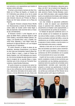 BOLETÍN INFORMATIVO NÚMERO XIV	

 ABRIL 2017
	

BOLETÍN INFORMATIVO DE NUEVA CANARIAS www.nuevacanarias.org
uso exclusivo y con separadores que impidan el
acceso a otros vehículos.
El primer unirá el barrio marinero de San Cris-
tóbal con la Plaza de España, un trazado de
8,13 kilómetros que articula el sur de la ciudad
con el resto. Tras atravesar el casco histórico,
este itinerario discurre por Primero de Mayo y
Paseo de Chil hasta conectar con la Plaza de
España.
El segundo Itinerario enlazará Bravo Murillo
con Alcaravaneras a través de Tomás Morales,
varias calles de Ciudad Jardín hasta llegar a
Mas de Gaminde. Este recorrido tiene un traza-
do de 3,35 kilómetros.
El Itinerario número 3 unirá Vegueta con la
plaza de Belén María, partiendo desde la calle
Calvo Sotelo y recorriendo Rafeal Cabrera, Ve-
negas, Luis Doreste Silva, León y Castillo, Ge-
neral Vives, Albareda y Juan Rejón hasta de-
sembocar en Manuel Becerra, con una longitud
recorrida de 6,77 kilómetros.
El cuarto itinerario va desde la plaza de las
Américas, atraviesa Guanarrteme y se bifurca
en dos rutas que transportan hasta la Base Na-
val por Mesa y López, y hasta el Parque de
Santa Catalina, con 4,63 kilómetros de recorri-
do. Uno de los ramales de este itinerario recorre
toda la longitud de la avenida Mesa y López,
mientras que el otro circula por Fernando Gua-
narteme y hasta Nicolás Estevánez.
El quinto itinerario se compone de varios tra-
mos transversales que han de resolver proble-
mas en las confluencias con las grandes aveni-
das y afecciones derivadas de los pasos subte-
rráneos y de las diferencias de cota. Estos seis
tramos suman 5,34 kilómetros y discurren para-
lelos a la GC-1 (en el entorno de Vegueta), la
calle Bravo Murillo (Triana), Plaza de La Feria y
calle Jerónimo Falcón (Tomás Morales), aveni-
da Juan XXIII (Arenales), calle Leopoldo Matos
(junto a la cubierta de los túneles Julio Luengo y
el parque del Estadio Insular) y la calle Barcelo-
na (Alcaravaneras).
Las vías ciclistas se ejecutarán preferente-
mente a costa de espacio que actualmente
ocupa el automóvil bien utilizando zonas que
actualmente se emplean como aparcamiento, o
con estrechamiento de carriles de circulación.
El método de ejecución preferente será a ni-
vel de calzada con la instalación de separado-
res entre el tráfico rodado y el tráfico ciclista. En
tramos puntuales (calmado del tráfico, zonas de
interferencia con el tráfico peatonal) se estudia-
rá ejecutar el tramo ciclista a nivel de acera o a
nivel intermedio entra acera y calzada.
Además a todo esto se le une el sistema pú-
blico de bicicletas que estará a pleno rendimien-
to con 400 nuevas bicicletas y 40 estaciones a
comienzos de 2018 coincidiendo con la puesta
en funcionamiento de la nueva red ciclista.
A partir de hoy se abre un proceso de partici-
pación ciudadana a través de las reuniones que
se mantendrán con las distintas asociaciones y
colectivos tanto de usuarios de la bicicleta como
representantes vecinales para exponerles el
proyecto y conocer sus aportaciones. A raíz de
este proceso participativo, los proyectos finales
de carriles que contempla el Plan Director de la
Bicicleta podrían sufrir alguna modificación.
OTROS ARTÍCULOS
 