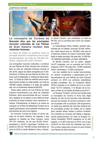 BOLETÍN INFORMATIVO NÚMERO XIV	

 ABRIL 2017
	

59
La concejalía de Turismo de
Quevedo dice que los principales
recursos culturales de Las Palmas
de Gran Canaria reciben más
visitantes foráneos
La Casa de Colón se confirma como el
principal atractivo museísticos de la capi-
tal grancanaria, con más de 100.000 visi-
tantes, seguido del Jardín Canario
Los principales recursos culturales y turísticos
de Las Palmas de Gran Canaria han incremen-
tado su cifra de visitantes foráneos durante el
año 2016, según los datos recogidos por el Ob-
servatorio Turístico de Las Palmas de Gran Ca-
naria, que ha elaborado un ranking de estos atrac-
tivos. La Casa de Colón se confirma como el prin-
cipal recurso turístico en este sentido, con más de
100.000 turistas recibidos a lo largo del pasado
año, con un incremento interanual del 20%.
Todos estos activos de Las Palmas de Gran
Canaria incrementaron sus cifras de visitantes
foráneos, tanto excursionistas del sur, cruceris-
tas y alojados en la capital, lo que ratifica el buen
momento de estos enclaves como atractivos tu-
rísticos. Precisamente, la historia y la cultura se
subrayan en el Plan de Marketing Turístico de la
capital grancanaria como potentes encantos que
promocionar de cara a los viajeros.
En concreto, la Casa de Colón, el centro ubi-
cado en el barrio histórico de Vegueta y que
gestiona el Cabildo de Gran Canaria, sumó
107.103 visitantes, de los que 83.232 fueron
extranjeros y 23.871 nacionales. También ron-
dando la cifra los 100.000 turistas estimados se
situó en 2016 el Jardín Botánico Viera y Clavijo:
el Jardín Canario, que contabilizó un total de
98.730, con un aumento del 4,o4% con respec-
to a 2015.
La Casa-Museo Pérez Galdós, también ges-
tionada por el Cabildo, acumuló 32.405 visitan-
tes, nada menos que un 109,66% más que en
el ejercicio anterior (el mayor incremento regis-
trado en estos recursos). De esta cifra, 31.555 fue-
ron visitantes nacionales, y el resto, extranjeros.
El Museo Canario, por su parte, registró
24.477 visitantes, con un aumento del 15,37%
respecto a 2017. De esta cifra, 12.669 visitantes
fueron nacionales y 11.808, extranjeros.
Los dos castillos de la ciudad reconvertidos
en centros museísticos y gestionados por el
Ayuntamiento de Las Palmas de Gran Canaria
cerraron en 2016 sus primeras estadísticas
anuales completas. Así, la Fundación Martín
Chirino ubicada en el Castillo de La Luz conta-
bilizó 15.774 visitantes. Y el Museo de la Ciu-
dad y el Mar en el Castillo de Mata sumó 8.011.
La Guagua Turística, servicio que presta para
la Concejalía de Turismo la firma City Sight
Seeing, es otro de los recursos más demanda-
dos por los turistas. El servicio comenzó a ofre-
cer el pasado año el producto LPA Experience,
un ticket que además del recorrido habitual por
los principales puntos de interés de la capital
gran canaria ofrece visitas a centros museísti-
cos incluidos en el precio del billete y degusta-
ciones gastronómicas. En total, la Guagua Tu-
rística contabilizó 78.875 pasajeros en el año
pasado, un 0,30% más que en 2015, con lo que
confirmó su tirón entre los visitantes que recu-
rren a estos viajes para conocer en poco tiempo
Las Palmas de Gran Canaria.
NOTICIAS DESDE L a s P a l m a s d e G r a n C a n a r i aPRENSA
OTROSARTÍCULOS
Esther González contribuye a la unidad del Parlamento para la ejecución de la metroguagua
 