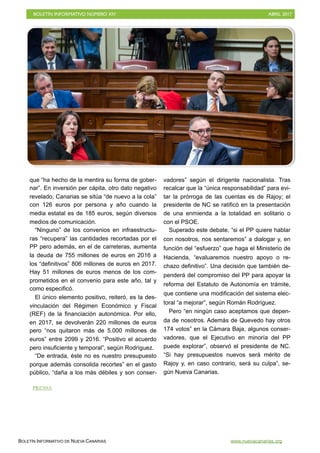 BOLETÍN INFORMATIVO NÚMERO XIV	

 ABRIL 2017
	

BOLETÍN INFORMATIVO DE NUEVA CANARIAS www.nuevacanarias.org
que “ha hecho de la mentira su forma de gober-
nar”. En inversión per cápita, otro dato negativo
revelado, Canarias se sitúa “de nuevo a la cola”
con 126 euros por persona y año cuando la
media estatal es de 185 euros, según diversos
medios de comunicación.
“Ninguno” de los convenios en infraestructu-
ras “recupera” las cantidades recortadas por el
PP pero además, en el de carreteras, aumenta
la deuda de 755 millones de euros en 2016 a
los “definitivos” 806 millones de euros en 2017.
Hay 51 millones de euros menos de los com-
prometidos en el convenio para este año, tal y
como especificó.
El único elemento positivo, reiteró, es la des-
vinculación del Régimen Económico y Fiscal
(REF) de la financiación autonómica. Por ello,
en 2017, se devolverán 220 millones de euros
pero “nos quitaron más de 5.000 millones de
euros” entre 2099 y 2016. “Positivo el acuerdo
pero insuficiente y temporal”, según Rodríguez.
“De entrada, éste no es nuestro presupuesto
porque además consolida recortes” en el gasto
público, “daña a los más débiles y son conser-
vadores” según el dirigente nacionalista. Tras
recalcar que la “única responsabilidad” para evi-
tar la prórroga de las cuentas es de Rajoy; el
presidente de NC se ratificó en la presentación
de una enmienda a la totalidad en solitario o
con el PSOE.
Superado este debate, “si el PP quiere hablar
con nosotros, nos sentaremos” a dialogar y, en
función del “esfuerzo” que haga el Ministerio de
Hacienda, “evaluaremos nuestro apoyo o re-
chazo definitivo”. Una decisión que también de-
penderá del compromiso del PP para apoyar la
reforma del Estatuto de Autonomía en trámite,
que contiene una modificación del sistema elec-
toral “a mejorar”, según Román Rodríguez.
Pero “en ningún caso aceptamos que depen-
da de nosotros. Además de Quevedo hay otros
174 votos” en la Cámara Baja, algunos conser-
vadores, que el Ejecutivo en minoría del PP
puede explorar”, observó el presidente de NC.
“Si hay presupuestos nuevos será mérito de
Rajoy y, en caso contrario, será su culpa”, se-
gún Nueva Canarias.
PRENSA
 
