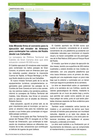 BOLETÍN INFORMATIVO NÚMERO XIV	

 ABRIL 2017
	

BOLETÍN INFORMATIVO DE NUEVA CANARIAS www.nuevacanarias.org
Inés Miranda firma el convenio para la
ejecución del mirador de Artenara
para contemplar los valores del Nublo
desde Las Cañaditas
La consejera de Política Territorial del
Cabildo de Gran Canaria dice que esta
actuación costará 50.000 euros
El Cabildo ejecutará 20 miradores este mandato
para contemplar los bellos paisajes de Gran
Canaria, el próximo será en Artenara para que
los visitantes puedan observar la imponente
Cuenca de Tejeda, el Roque Bentaiga y el Ro-
que Nublo desde la zona de Las Cañaditas.
El nuevo mirador formará parte de la red de
equipamientos turísticos complementarios or-
ganizados para potenciar los paisajes de la
Cumbre de Gran Canaria en torno a las carrete-
ras, los caminos reales y los senderos públicos,
informó la consejera de Política Territorial del
Cabildo, Inés Miranda, tras firmar el convenio
para su ejecución con el alcalde de Artenara,
Roberto García.
Esta actuación, apuntó el primer edil, es de
gran importancia para el municipio, ya que su-
pone un atractivo más para los visitantes que
acuden a sus límites para contemplar el inigua-
lable paisaje cumbrero.
El mirador forma parte del Plan Territorial Es-
pecial del Paisaje PTE-15 recogido en el Plan
Insular de Ordenación, que contempla la reali-
zación de miradores básicos en diferentes mu-
nicipios de la Isla, actuaciones que contribuyen
al disfrute de lugares de gran belleza.
El Cabildo aportará los 50.000 euros que
cuesta la actuación, consistente en el acondi-
cionamiento de una plataforma ya existente con
materiales naturales que minimizan el impacto
visual y la hacen compatible con las prerrogati-
vas de la Red Natura 2000 para el Parque Rural
del Nublo.
El mirador, que tiene un plazo de ejecución de
dos meses, tendrá una superficie de 200 metros
cuadrados y estará dividido en tres niveles es-
calonados, con una pequeña plataforma que
mira hacia Artenara como el primero de ellos,
seguido por una explanada mayor un poco más
baja que la anterior y culminada con un tercer
nivel que seguirá la pendiente de la carretera.
La obra se desarrollará sobre un apartadero
junto a la carretera de Los Cofritos, exento de
valores geoecológicos de interés, mediante la
colocación de un muro de piedra bajo y ancho
que permite ser usado como asiento sin que
haya peligro de caída, junto al cual serán plan-
tadas diversas especies de flora endémica para
dar sombra al lugar.
También serán instalados varios bancos de
madera y un pavimento de terrizo que hace
cómodo el tránsito para personas con movilidad
reducida, dejando a un lado dos plazas de
aparcamiento de vehículos y una zona para es-
tacionar bicicletas, que facilitarán el acceso
tranquilo y ordenado al mirador.
La obra será recibida a su finalización por el
Ayuntamiento de Artenara, que se compromete
al mantenimiento y conservación del espacio.
NOTICIAS DEL N o r t e y C e n t r o
 