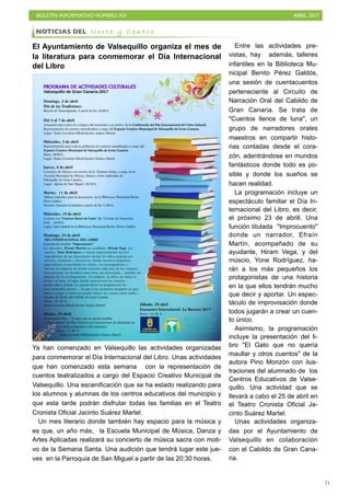 BOLETÍN INFORMATIVO NÚMERO XIV	

 ABRIL 2017
	

71
El Ayuntamiento de Valsequillo organiza el mes de
la literatura para conmemorar el Día Internacional
del Libro
Ya han comenzado en Valsequillo las actividades organizadas
para conmemorar el Día Internacional del Libro. Unas actividades
que han comenzado esta semana con la representación de
cuentos teatralizados a cargo del Espacio Creativo Municipal de
Valsequillo. Una escenificación que se ha estado realizando para
los alumnos y alumnas de los centros educativos del municipio y
que esta tarde podrán disfrutar todas las familias en el Teatro
Cronista Oficial Jacinto Suárez Martel.
Un mes literario donde también hay espacio para la música y
es que, un año más, la Escuela Municipal de Música, Danza y
Artes Aplicadas realizará su concierto de música sacra con moti-
vo de la Semana Santa. Una audición que tendrá lugar este jue-
ves en la Parroquia de San Miguel a partir de las 20:30 horas.
Entre las actividades pre-
vistas, hay además, talleres
infantiles en la Biblioteca Mu-
nicipal Benito Pérez Galdós,
una sesión de cuentacuentos
perteneciente al Circuito de
Narración Oral del Cabildo de
Gran Canaria. Se trata de
Cuentos llenos de luna, un
grupo de narradores orales
maestros en compartir histo-
rias contadas desde el cora-
zón, adentrándose en mundos
fantásticos donde todo es po-
sible y donde los sueños se
hacen realidad.
La programación incluye un
espectáculo familiar el Día In-
ternacional del Libro, es decir,
el próximo 23 de abrill. Una
función titulada Improcuento
donde un narrador, Efraín
Martín, acompañado de su
ayudante, Hiram Vega, y del
múscio, Yone Rodríguez, ha-
rán a los más pequeños los
protagonistas de una historia
en la que ellos tendrán mucho
que decir y aportar. Un espec-
táculo de improvisación donde
todos jugarán a crear un cuen-
to único.
Asimismo, la programación
incluye la presentación del li-
bro El Gato que no quería
maullar y otros cuentos de la
autora Pino Monzón con ilus-
traciones del alumnado de los
Centros Educativos de Valse-
quillo. Una actividad que se
llevará a cabo el 25 de abril en
el Teatro Cronista Oficial Ja-
cinto Suárez Martel.
Unas actividades organiza-
das por el Ayuntamiento de
Valsequillo en colaboración
con el Cabildo de Gran Cana-
ria.
NOTICIAS DEL N o r t e y C e n t r o
 