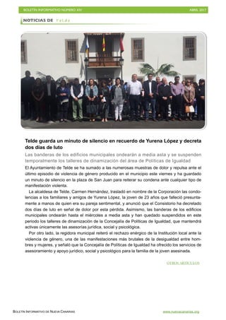 BOLETÍN INFORMATIVO NÚMERO XIV	

 ABRIL 2017
	

BOLETÍN INFORMATIVO DE NUEVA CANARIAS www.nuevacanarias.org
Telde guarda un minuto de silencio en recuerdo de Yurena López y decreta
dos días de luto
Las banderas de los edificios municipales ondearán a media asta y se suspenden
temporalmente los talleres de dinamización del área de Políticas de Igualdad
El Ayuntamiento de Telde se ha sumado a las numerosas muestras de dolor y repulsa ante el
último episodio de violencia de género producido en el municipio este viernes y ha guardado
un minuto de silencio en la plaza de San Juan para reiterar su condena ante cualquier tipo de
manifestación violenta.
La alcaldesa de Telde, Carmen Hernández, trasladó en nombre de la Corporación las condo-
lencias a los familiares y amigos de Yurena López, la joven de 23 años que falleció presunta-
mente a manos de quien era su pareja sentimental, y anunció que el Consistorio ha decretado
dos días de luto en señal de dolor por esta pérdida. Asimismo, las banderas de los edificios
municipales ondearán hasta el miércoles a media asta y han quedado suspendidos en este
periodo los talleres de dinamización de la Concejalía de Políticas de Igualdad, que mantendrá
activas únicamente las asesorías jurídica, social y psicológica.
Por otro lado, la regidora municipal reiteró el rechazo enérgico de la Institución local ante la
violencia de género, una de las manifestaciones más brutales de la desigualdad entre hom-
bres y mujeres, y señaló que la Concejalía de Políticas de Igualdad ha ofrecido los servicios de
asesoramiento y apoyo jurídico, social y psicológico para la familia de la joven asesinada.
NOTICIAS DE T e l d e
OTROS ARTÍCULOS
 