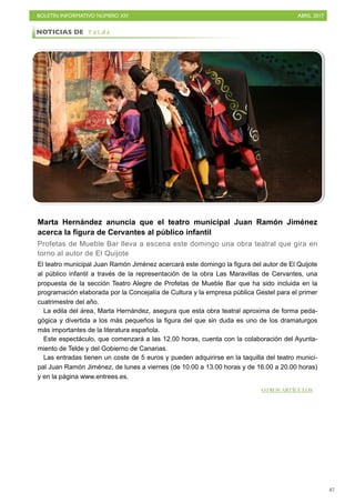 BOLETÍN INFORMATIVO NÚMERO XIV	

 ABRIL 2017
	

87
Marta Hernández anuncia que el teatro municipal Juan Ramón Jiménez
acerca la figura de Cervantes al público infantil
Profetas de Mueble Bar lleva a escena este domingo una obra teatral que gira en
torno al autor de El Quijote
El teatro municipal Juan Ramón Jiménez acercará este domingo la figura del autor de El Quijote
al público infantil a través de la representación de la obra Las Maravillas de Cervantes, una
propuesta de la sección Teatro Alegre de Profetas de Mueble Bar que ha sido incluida en la
programación elaborada por la Concejalía de Cultura y la empresa pública Gestel para el primer
cuatrimestre del año.
La edila del área, Marta Hernández, asegura que esta obra teatral aproxima de forma peda-
gógica y divertida a los más pequeños la figura del que sin duda es uno de los dramaturgos
más importantes de la literatura española.
Este espectáculo, que comenzará a las 12.00 horas, cuenta con la colaboración del Ayunta-
miento de Telde y del Gobierno de Canarias.
Las entradas tienen un coste de 5 euros y pueden adquirirse en la taquilla del teatro munici-
pal Juan Ramón Jiménez, de lunes a viernes (de 10.00 a 13.00 horas y de 16.00 a 20.00 horas)
y en la página www.entrees.es.
NOTICIAS DE T e l d e
OTROS ARTÍCULOS
 