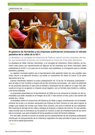 BOLETÍN INFORMATIVO NÚMERO XIV	

 ABRIL 2017
	

BOLETÍN INFORMATIVO DE NUEVA CANARIAS www.nuevacanarias.org
El gobierno de Hernández y las empresas publicitarias consensúan la retirada
paulatina de la vallas de la GC-1
La alcaldesa y la concejala de Urbanismo de Telde se reúnen con las compañías del sec-
tor, que comenzarán el proceso con la eliminación en breve de 12 de estos elementos
La alcaldesa de Telde, Carmen Hernández, y la concejala de Urbanismo, Gloria Cabrera, se reu-
nieron este jueves con representantes de algunas de las empresas que tienen colocadas vallas
publicitarias en la GC-1 a su paso por el municipio, para establecer un cronograma para su retirada
paulatina y pactada.
La regidora municipal explicó que el Ayuntamiento está agotando todas las vías posibles para
evitar recurrir a la ejecución forzosa y ya existe un compromiso de retirar en breve 12 de estos
elementos de la vía.
Carmen Hernández destacó la buena predisposición de 12 de las 18 empresas publicitarias –
seis de ellas no han acudido a ninguna de las tres reuniones convocadas-, con quien se elaborará
en las próximas semanas un plan para la retirada y reubicación de las vallas en un lugar más ade-
cuado en el que no se genere un impacto visual negativo, con un formato más moderno y estético,
y de forma ordenada.
La propuesta presentada por el Ayuntamiento de Telde es la de comenzar la retirada con las pu-
blicidades que están situadas en el margen de la GC-1 más cercano al mar, junto a los carriles del
sentido Sur – Norte.
La alcaldesa reiteró el compromiso del Gobierno de Telde a seguir contribuyendo con el embelle-
cimiento de la Isla y el corredor aeropuerto-Las Palmas de Gran Canaria no solo para mejorar la
imagen que reciben los turistas que visitan Gran Canaria, sino para el disfrute de sus habitantes.
Ello implicará la retirada de las vallas y trabajos de limpieza y mejoras del entorno. En ese sentido,
cabe recordar que el Consistorio ya ha puesto en marcha un plan de embellecimiento de las entra-
das al municipio, que será ampliado de forma paulatina al resto del territorio teldense.
Por otro lado, durante la reunión se acordó que los representantes de las empresas publicitarias
contribuyan al enriquecimiento de la ordenanza reguladora de esta actividad al igual que hicieron
con la de la capital grancanaria.
NOTICIAS DE T e l d e
PRENSA
 