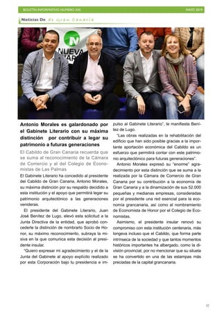 BOLETÍN INFORMATIVO NÚMERO XIX MAYO 2019
!37
Antonio Morales es galardonado por
el Gabinete Literario con su máxima
distinción por contribuir a legar su
patrimonio a futuras generaciones
El Cabildo de Gran Canaria recuerda que
se suma al reconocimiento de la Cámara
de Comercio y al del Colegio de Econo-
mistas de Las Palmas
El Gabinete Literario ha concedido al presidente
del Cabildo de Gran Canaria, Antonio Morales,
su máxima distinción por su respaldo decidido a
esta institución y el apoyo que permitirá legar su
patrimonio arquitectónico a las generaciones
venideras.
El presidente del Gabinete Literario, Juan
José Benítez de Lugo, elevó esta solicitud a la
Junta Directiva de la entidad, que aprobó con-
cederle la distinción de nombrarlo Socio de Ho-
nor, su máximo reconocimiento, subraya la mi-
siva en la que comunica esta decisión al presi-
dente insular.
“Quiero expresar mi agradecimiento y el de la
Junta del Gabinete al apoyo explícito realizado
por esta Corporación bajo tu presidencia e im-
pulso al Gabinete Literario”, le manifiesta Bení-
tez de Lugo.
“Las obras realizadas en la rehabilitación del
edificio que han sido posible gracias a la impor-
tante aportación económica del Cabildo es un
esfuerzo que permitirá contar con este patrimo-
nio arquitectónico para futuras generaciones”.
Antonio Morales expresó su “enorme” agra-
decimiento por esta distinción que se suma a la
realizada por la Cámara de Comercio de Gran
Canaria por su contribución a la economía de
Gran Canaria y a la dinamización de sus 52.000
pequeñas y medianas empresas, consideradas
por el presidente una red esencial para la eco-
nomía grancanaria, así como al nombramiento
de Economista de Honor por el Colegio de Eco-
nomistas.
Asimismo, el presidente insular renovó su
compromiso con esta institución centenaria, más
longeva incluso que el Cabildo, que forma parte
intrínseca de la sociedad y que tantos momentos
históricos importantes ha albergado, como la di-
visión provincial, por no mencionar que su silueta
se ha convertido en una de las estampas más
preciadas de la capital grancanaria.
Noticias De d e G r a n C a n a r i a
 