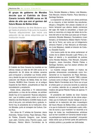 BOLETÍN INFORMATIVO NÚMERO XIX MAYO 2019
!39
El grupo de gobierno de Morales
decide que el Cabildo de Gran
Canaria invierta 400.000 euros en 36
obras de arte que son el germen del
futuro Museo de Bellas Artes
El Centro Atlántico de Arte Moderno aco-
ge hasta el próximo 9 de junio la muestra
‘Nuevas adquisiciones’ que reúne una
selección de las obras adquiridas por la
Institución insular
El Cabildo de Gran Canaria ha invertido en los
últimos meses un total de 401.250 euros en la
adquisición de 36 obras de artistas canarios
para enriquecer y completar sus fondos artísti-
cos y desde los que se comenzará a construir la
colección del Museo de Bellas Artes de Gran
Canaria, MUBEA Gran Canaria, en el antiguo
hospital de San Martín, actualmente en fase de
remodelación y ampliación.
Estas obras, adquiridas a 10 coleccionistas
particulares y a tres de los artistas, se exhiben
desde hoy en la exposición ‘Nuevas adquisicio-
nes’, que el público puede visitar en el Centro
Atlántico de Arte Moderno (CAAM) hasta el pró-
ximo 9 de junio, con entrada libre y gratuita, in-
formó hoy el presidente de la Institución, Anto-
nio Morales, junto al consejero de Cultura, Car-
los Ruiz.
Son obras de 17 artistas de Canarias: Jesús
Arencibia, Teresa Correa, Pepe Dámaso, Pláci-
do Fleitas, Eduardo Gregorio, Juan Ismael,
Juan Jaén, Concha Jerez, Pancho Lasso, Juan
Márquez, Néstor Martín Fernández de la
Torre, Nicolás Massieu y Matos, Lola Massieu,
Felo Monzón, Antonio Padrón, Paco Sánchez y
Santiago Santana.
La exposición se articula con obras pictóricas
en su mayoría, si bien también hay esculturas,
dibujos y fotografía. Son piezas creadas en un
tramo temporal que abarca desde comienzos
del siglo XX hasta la actualidad, y trazan por
tanto un recorrido a lo largo del relato de la his-
toria del arte en las Islas que pasa por el Impre-
sionismo (Nicolás Massieu), Surrealismo (Juan
Ismael) y el Simbolismo (Néstor Martín Fernán-
dez de la Torre), así como por el Indigenismo
(Antonio Padrón y Felo Monzón) al Informalis-
mo (Lola Massieu), detalló el director de Cultu-
ra, Oswaldo Guerra.
Una buena parte de las obras pertenecen al
núcleo de la célebre Escuela Luján Pérez y re-
flejan el talento y la sensibilidad de autores
como Nicolás Massieu, Felo Monzón, Eduardo
Gregorio, Jesús Arencibia, Plácido Fleitas o
Santiago Santana, que fue asesor artístico del
Cabildo grancanario.
La muestra incluye también un tríptico de
grandes dimensiones considerado como fun-
damental en la trayectoria de Pepe Dámaso,
perteneciente a su serie ‘Juanita’ 1968, o piezas
curiosas como el dibujo ‘La Macarena’ 1910 de
Néstor Martín Fernández de la Torre con el que
el artista ganó un concurso durante su estancia
en Londres, además de un pequeño busto de
madera del genial Plácido Fleitas de apenas 11
centímetros.
El presidente del Cabildo de Gran Canaria
destacó en la presentación de las obras adqui-
ridas que la Institución insular trabaja en la ac-
tualidad en la redacción del plan museológico
del futuro Museo de Bellas Artes, una dotación
a la que la Institución ha destinado cuatro millo-
nes de euros y que mostrará “un recorrido a lo
largo de todas las manifestaciones artísticas
que se han sucedido en Canarias desde la épo-
ca prehispánica hasta la actualidad”, incluyendo
estas obras que ya forman parte del patrimonio
artístico público y ya pueden ser disfrutadas.
Noticias De d e G r a n C a n a r i a
 
