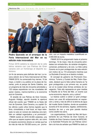 BOLETÍN INFORMATIVO NÚMERO XIX MAYO 2019
BOLETÍN INFORMATIVO DE NUEVA CANARIAS
Pedro Quevedo en el arranque de la
Feria Internacional del Mar en su
edición más innovadora
Fimar 2019 celebra la relación de la vela
latina vanaria con Las Palmas de Gran
canaria con un homenaje al deporte au-
tóctono
Un fin de semana para disfrutar del mar. La no-
vena edición de la Feria Internacional del Mar,
FIMAR 2019, ha comenzado hoy viernes, 10 de
mayo, a recibir a su público en la plaza de Ca-
narias, junto al parque de Santa Catalina, con
un programa de más de cincuenta actividades y
135 carpas expositoras con las novedades del
sector náutico, marino-marítimo y la economía
azul en Canarias.
El alcalde de Las Palmas de Gran Canaria,
Augusto Hidalgo, apuntó durante la apertura
oficial del evento que “FIMAR es la fiesta del
mar de Canarias, Gran Canaria y su capital. En
los últimos cuatro años hemos logrado que la
feria, consolidada a nivel local, se haya relan-
zado no solo en número de visitantes sino tam-
bién en calidad organizativa y en promoción”.
FIMAR recibió en 2018 44.000 visitantes, una
cifra que se espera superar este año, así como
el impacto económico directo en ventas que fue
de más de más de 700.000 euros y en promo-
ción, con un impacto mediático cuantificado en
2.000.000 de euros.
FIMAR 2019 ha programado hasta el próximo
domingo, 12 de mayo, más de cincuenta activi-
dades con entrada libre, de carácter divulgativo,
comercial, profesional y de ocio. La Vela Latina
Canaria es la gran protagonista de esta edición
con motivo de su 115 aniversario mientras que
La Rochelle (Francia) es el destino invitado.
El concejal de gobierno de Promoción Eco-
nómica, Turismo y Ciudad de Mar, Pedro Que-
vedo, destacó que la Vela Latina Canaria es “la
gran protagonista y por primera vez, se podrá
ver en la ciudad otras formas similares de na-
vegación. Todo ello representa en gran medida
la filosofía de la Feria del Mar, un evento que
suma economía, deporte, ocio y cultura".
La náutica vuelve a cobrar un gran protago-
nismo con unas 60 embarcaciones en exposi-
ción y venta y más de 200 en la lámina de agua
del muelle Santa Catalina, donde se sucederán
durante el fin de semana, regatas, exhibiciones,
bautizos de mar y una gran parada náutica
como colofón de cierre.
Los organizadores, Ciudad de Mar del Ayun-
tamiento de Las Palmas de Gran Canaria, el
Cabildo de Gran Canaria a través de INFECAR,
y la Autoridad Portuaria de Las Palmas coinci-
den a la hora de señalar que FIMAR ha dado un
Noticias De L a s P a l m a s d e G r a n C a n a r i a
 