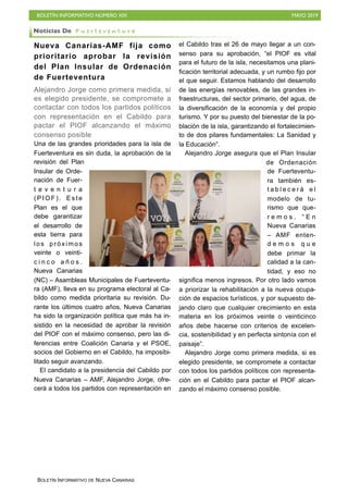 BOLETÍN INFORMATIVO NÚMERO XIX MAYO 2019
BOLETÍN INFORMATIVO DE NUEVA CANARIAS
Nueva Canarias-AMF fija como
prioritario aprobar la revisión
del Plan Insular de Ordenación
de Fuerteventura
Alejandro Jorge como primera medida, si
es elegido presidente, se compromete a
contactar con todos los partidos políticos
con representación en el Cabildo para
pactar el PIOF alcanzando el máximo
consenso posible
Una de las grandes prioridades para la isla de
Fuerteventura es sin duda, la aprobación de la
revisión del Plan
Insular de Orde-
nación de Fuer-
t e v e n t u r a
( P I O F ) . E s t e
Plan es el que
debe garantizar
el desarrollo de
esta tierra para
los próximos
veinte o veinti-
c i n c o a ñ o s .
Nueva Canarias
(NC) – Asambleas Municipales de Fuerteventu-
ra (AMF), lleva en su programa electoral al Ca-
bildo como medida prioritaria su revisión. Du-
rante los últimos cuatro años, Nueva Canarias
ha sido la organización política que más ha in-
sistido en la necesidad de aprobar la revisión
del PIOF con el máximo consenso, pero las di-
ferencias entre Coalición Canaria y el PSOE,
socios del Gobierno en el Cabildo, ha imposibi-
litado seguir avanzando.
El candidato a la presidencia del Cabildo por
Nueva Canarias – AMF, Alejandro Jorge, ofre-
cerá a todos los partidos con representación en
el Cabildo tras el 26 de mayo llegar a un con-
senso para su aprobación, “el PIOF es vital
para el futuro de la isla, necesitamos una plani-
ficación territorial adecuada, y un rumbo fijo por
el que seguir. Estamos hablando del desarrollo
de las energías renovables, de las grandes in-
fraestructuras, del sector primario, del agua, de
la diversificación de la economía y del propio
turismo. Y por su puesto del bienestar de la po-
blación de la isla, garantizando el fortalecimien-
to de dos pilares fundamentales: La Sanidad y
la Educación”.
Alejandro Jorge asegura que el Plan Insular
de Ordenación
de Fuerteventu-
ra también es-
t a b l e c e r á e l
modelo de tu-
rismo que que-
r e m o s . “ E n
Nueva Canarias
– AMF enten-
d e m o s q u e
debe primar la
calidad a la can-
tidad, y eso no
significa menos ingresos. Por otro lado vamos
a priorizar la rehabilitación a la nueva ocupa-
ción de espacios turísticos, y por supuesto de-
jando claro que cualquier crecimiento en esta
materia en los próximos veinte o veinticinco
años debe hacerse con criterios de excelen-
cia, sostenibilidad y en perfecta sintonía con el
paisaje”.
Alejandro Jorge como primera medida, si es
elegido presidente, se compromete a contactar
con todos los partidos políticos con representa-
ción en el Cabildo para pactar el PIOF alcan-
zando el máximo consenso posible.
Noticias De F u e r t e v e n t u r a
 
