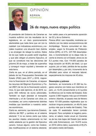 BOLETÍN INFORMATIVO NÚMERO XIX MAYO 2019
!87
El presidente del Gobierno de Canarias se
muestra eufórico con los resultados de la
legislatura, en un claro posicionamiento
electoralista que nada tiene que ver con la
realidad. Los indicadores económicos y so-
ciales muestran una situación bien distinta
y se encargan de rebajar la euforia. Datos
de los que nadie se puede sentir orgulloso
y que sólo obligan al próximo Ejecutivo, el
que se constituirá tras las elecciones del
próximo 26 de mayo, a tratar de superarlos
y conseguir mayor equidad y bienestar en
esta tierra.
Cierto es que, en el último período, en el
debate de los Presupuestos Generales del
Estado (PGE) para 2017 y 2018, mejora-
mos la financiación de Canarias, al separar
los recursos del Régimen Económico y Fis-
cal (REF) de los de la financiación autonó-
mica, lo que este ejercicio, el de 2019, su-
pone 600 millones de euros adicionales.
También se logró abaratar el transporte
interinsular y el de Canarias con otras co-
munidades, así como implementar distintas
medidas que benefician a nuestros secto-
res económicos.
Cierto es, asimismo, que tenemos Estatuto,
reforma del REF y cambios en el sistema
electoral. Y no es menos cierto que todos
los asuntos citados anteriormente no han
salido adelante por la gestión del Ejecutivo
canario. Incluso alguno, como las modera-
das modificaciones en el sistema electoral,
han salido pese a la permanente oposición
de CC y de su Gobierno.
Parece difícil, casi imposible, mostrarse sa-
tisfecho con los datos socioeconómicos del
Archipiélago. Tercera comunidad en des-
empleo, según la Encuesta de Población
Activa (EPA), el 21%, 237.700 desemplea-
dos, e incrementando en la etapa más re-
ciente la brecha con el Estado: ahora es de
6,3 puntos más. Con 114.000 parados de
larga duración (el 46,8% del total). Lo que
supone, por un lado, pérdida de las ayudas
por desempleo y, por otro, incremento de la
dificultad para volver al mercado laboral,
especialmente los mayores de 45 años. 
Desempleo y pobreza
Asimismo, se incrementa a 81.360 los ho-
gares canarios con todos sus miembros en
paro, un 12,4% (ensanchando a 4,3 puntos
la diferencia con la media del Estado). Esto
supone 3.560 hogares más que el trimestre
anterior. Además, el pasado mes de febrero
había 101.438 parados registrados que no
recibían ninguna prestación, un 48,4% (seis
puntos más que la media del Estado). Tres
de cada 10 asalariados tienen contrato
temporal. Para completar el negativo pano-
rama, el salario medio anual en Canarias
es de los más bajos del Estado (por detrás
sólo está Extremadura), con 19.475 euros
en 2016 (último dato), suponiendo el 85,2%
del salario medio del Estado.
OPINIÓN
RODRÍGUEZ
R O M Á N
26 de mayo, nueva etapa política
 