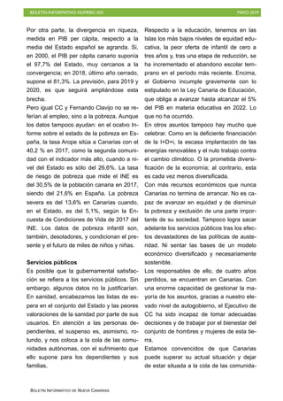 BOLETÍN INFORMATIVO NÚMERO XIX MAYO 2019
BOLETÍN INFORMATIVO DE NUEVA CANARIAS
Por otra parte, la divergencia en riqueza,
medida en PIB per cápita, respecto a la
media del Estado español se agranda. Si,
en 2000, el PIB per cápita canario suponía
el 97,7% del Estado, muy cercanos a la
convergencia; en 2018, último año cerrado,
supone el 81,3%. La previsión, para 2019 y
2020, es que seguirá ampliándose esta
brecha.
Pero igual CC y Fernando Clavijo no se re-
ferían al empleo, sino a la pobreza. Aunque
los datos tampoco ayudan: en el ocatvo In-
forme sobre el estado de la pobreza en Es-
paña, la tasa Arope sitúa a Canarias con el
40,2 % en 2017, como la segunda comuni-
dad con el indicador más alto, cuando a ni-
vel del Estado es sólo del 26,6%. La tasa
de riesgo de pobreza que mide el INE es
del 30,5% de la población canaria en 2017,
siendo del 21,6% en España. La pobreza
severa es del 13,6% en Canarias cuando,
en el Estado, es del 5,1%, según la En-
cuesta de Condiciones de Vida de 2017 del
INE. Los datos de pobreza infantil son,
también, desoladores, y condicionan el pre-
sente y el futuro de miles de niños y niñas. 
Servicios públicos
Es posible que la gubernamental satisfac-
ción se refiera a los servicios públicos. Sin
embargo, algunos datos no la justificarían.
En sanidad, encabezamos las listas de es-
pera en el conjunto del Estado y las peores
valoraciones de la sanidad por parte de sus
usuarios. En atención a las personas de-
pendientes, el suspenso es, asimismo, ro-
tundo, y nos coloca a la cola de las comu-
nidades autónomas, con el sufrimiento que
ello supone para los dependientes y sus
familias.
Respecto a la educación, tenemos en las
Islas los más bajos niveles de equidad edu-
cativa, la peor oferta de infantil de cero a
tres años y, tras una etapa de reducción, se
ha incrementado el abandono escolar tem-
prano en el período más reciente. Encima,
el Gobierno incumple gravemente con lo
estipulado en la Ley Canaria de Educación,
que obliga a avanzar hasta alcanzar el 5%
del PIB en materia educativa en 2022. Lo
que no ha ocurrido.
En otros asuntos tampoco hay mucho que
celebrar. Como en la deficiente financiación
de la I+D+i, la escasa implantación de las
energías renovables y el nulo trabajo contra
el cambio climático. O la prometida diversi-
ficación de la economía; al contrario, esta
es cada vez menos diversificada.
Con más recursos económicos que nunca
Canarias no termina de arrancar. No es ca-
paz de avanzar en equidad y de disminuir
la pobreza y exclusión de una parte impor-
tante de su sociedad. Tampoco logra sacar
adelante los servicios públicos tras los efec-
tos devastadores de las políticas de auste-
ridad. Ni sentar las bases de un modelo
económico diversificado y necesariamente
sostenible.
Los responsables de ello, de cuatro años
perdidos, se encuentran en Canarias. Con
una enorme capacidad de gestionar la ma-
yoría de los asuntos, gracias a nuestro ele-
vado nivel de autogobierno, el Ejecutivo de
CC ha sido incapaz de tomar adecuadas
decisiones y de trabajar por el bienestar del
conjunto de hombres y mujeres de esta tie-
rra.
Estamos convencidos de que Canarias
puede superar su actual situación y dejar
de estar situada a la cola de las comunida-
 