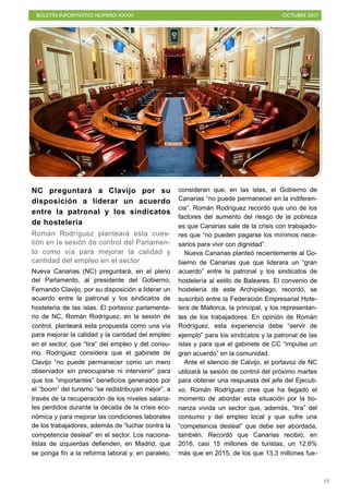 BOLETÍN INFORMATIVO NÚMERO XXXIV OCTUBRE 2017
!13
NC preguntará a Clavijo por su
disposición a liderar un acuerdo
entre la patronal y los sindicatos
de hostelería
Román Rodríguez planteará esta cues-
tión en la sesión de control del Parlamen-
to como vía para mejorar la calidad y
cantidad del empleo en el sector
Nueva Canarias (NC) preguntará, en el pleno
del Parlamento, al presidente del Gobierno,
Fernando Clavijo, por su disposición a liderar un
acuerdo entre la patronal y los sindicatos de
hostelería de las islas. El portavoz parlamenta-
rio de NC, Román Rodríguez, en la sesión de
control, planteará esta propuesta como una vía
para mejorar la calidad y la cantidad del empleo
en el sector, que “tira” del empleo y del consu-
mo. Rodríguez considera que el gabinete de
Clavijo “no puede permanecer como un mero
observador sin preocuparse ni intervenir” para
que los “importantes” beneficios generados por
el “boom” del turismo “se redistribuyan mejor”, a
través de la recuperación de los niveles salaria-
les perdidos durante la década de la crisis eco-
nómica y para mejorar las condiciones laborales
de los trabajadores, además de “luchar contra la
competencia desleal” en el sector. Los naciona-
listas de izquierdas defienden, en Madrid, que
se ponga fin a la reforma laboral y, en paralelo,
consideran que, en las islas, el Gobierno de
Canarias “no puede permanecer en la indiferen-
cia”. Román Rodríguez recordó que uno de los
factores del aumento del riesgo de la pobreza
es que Canarias sale de la crisis con trabajado-
res que “no pueden pagarse los mínimos nece-
sarios para vivir con dignidad”.
Nueva Canarias planteó recientemente al Go-
bierno de Canarias que que liderara un “gran
acuerdo” entre la patronal y los sindicatos de
hostelería al estilo de Baleares. El convenio de
hostelería de este Archipiélago, recordó, se
suscribió entre la Federación Empresarial Hote-
lera de Mallorca, la principal, y los representan-
tes de los trabajadores. En opinión de Román
Rodríguez, esta experiencia debe “servir de
ejemplo” para los sindicatos y la patronal de las
islas y para que el gabinete de CC “impulse un
gran acuerdo” en la comunidad.
Ante el silencio de Calvijo, el portavoz de NC
utilizará la sesión de control del próximo martes
para obtener una respuesta del jefe del Ejecuti-
vo. Román Rodríguez cree que ha llegado el
momento de abordar esta situación por la bo-
nanza vivida un sector que, además, “tira” del
consumo y del empleo local y que sufre una
“competencia desleal” que debe ser abordada,
también. Recordó que Canarias recibió, en
2016, casi 15 millones de turistas, un 12,6%
más que en 2015, de los que 13,3 millones fue-
 