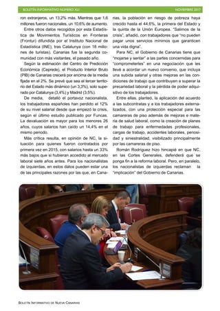 BOLETÍN INFORMATIVO NÚMERO XLI NOVIEMBRE 2017
BOLETÍN INFORMATIVO DE NUEVA CANARIAS
ron extranjeros, un 13,2% más. Mientras que 1,6
millones fueron nacionales, un 10,6% de aumento.
Entre otros datos recogidos por esta Estadís-
tica de Movimientos Turísticos en Fronteras
(Frontur) difundida por el Instituto Nacional de
Estadística (INE), tras Catalunya (con 18 millo-
nes de turistas), Canarias fue la segunda co-
munidad con más visitantes, el pasado año.
Según la estimación del Centro de Predicción
Económica (Ceprede), el Producto Interior Bruto
(PIB) de Canarias crecerá por encima de la media
fijada en el 2%. Se prevé que sea el tercer territo-
rio del Estado más dinámico (un 3,3%), solo supe-
rado por Catalunya (3,4%) y Madrid (3,5%).
De media, detalló el portavoz nacionalista,
los trabajadores españoles han perdido el 12%
de su nivel salarial desde que empezó la crisis,
según el último estudio publicado por Funcas.
La devaluación es mayor para los menores 26
años, cuyos salarios han caído un 14,4% en el
mismo periodo.
Más crítica resulta, en opinión de NC, la si-
tuación para quienes fueron contratados por
primera vez en 2015, con salarios hasta un 33%
más bajos que si hubieran accedido al mercado
laboral siete años antes. Para los nacionalistas
de izquierdas, en estos datos pueden estar una
de las principales razones por las que, en Cana-
rias, la población en riesgo de pobreza haya
crecido hasta el 44,6%, la primera del Estado y
la quinta de la Unión Europea. “Salimos de la
crisis”, añadió, con trabajadores que “no pueden
pagar unos servicios mínimos que garanticen
una vida digna”.
Para NC, el Gobierno de Canarias tiene que
“mojarse y sentar” a las partes concernidas para
“comprometerles” en una negociación que les
llevé a acordar un nuevo convenio, que incluya
una subida salarial y otras mejoras en las con-
diciones de trabajo que contribuyen a superar la
precariedad laboral y la pérdida de poder adqui-
sitivo de los trabajadores.
Entre ellas, planteó, la aplicación del acuerdo
a las subcontratas y a los trabajadores externa-
lizados, con una protección especial para las
camareras de piso además de mejoras e mate-
ria de salud laboral, como la creación de planes
de trabajo para enfermedades profesionales,
cargas de trabajo, accidentes laborales, penosi-
dad y siniestralidad, visibilizado principalmente
por las camareras de piso.
Román Rodríguez hizo hincapié en que NC,
en las Cortes Generales, defenderá que se
ponga fin a la reforma laboral. Pero, en paralelo,
los nacionalistas de izquierdas reclaman la
“implicación” del Gobierno de Canarias.
 