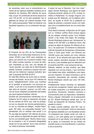 BOLETÍN INFORMATIVO NÚMERO XLI NOVIEMBRE 2017
BOLETÍN INFORMATIVO DE NUEVA CANARIAS
de izquierdas creen que el extraordinario au-
mento de los ingresos estatales recibidos por el
Gobierno de Canarias, 663 millones de euros
más, al que “ha contribuido de forma decisiva el
voto 176 de NC; no ha sido empleado” por el
gabinete de Clavijo con criterios sociales. Para
NC, estos presupuestos “fallan al mantener una
fiscalidad regresiva y en su orientación del gas-
to”.
El Proyecto de Ley (PL) de los Presupuestos
Generales de la Comunidad Autónoma de Ca-
narias (PCAC) para 2018 será analizado en
pleno, por primera vez, el próximo martes. Para
NC, estas cuentas suponen un punto de infle-
xión importante ya que, tras una década de
“duros recortes” por parte de la Administración
estatal, Canarias “comienza a superar ese mal-
trato por los históricos” ingresos recibidos “gra-
cias” al acuerdo del PGE de 2017.
En total 663 millones de euros más en transfe-
rencias del Estado, de los que 416 millones de
euros “obligatoriamente” tienen que invertirse
en la sanidad, la educación y los servicios so-
ciales, “y aún así no se recupera el deterioro de
diez años de recortes”, precisó. Los 247 millo-
nes de euros restantes procedentes del Estado
son para ingresos finalistas, informó.
Durante las conversaciones mantenidas con el
Gobierno de CC sobre la orientación del gasto
de las cuentas de 2018, que “solo se produje-
ron por su situación de minoría parlamentaria y
no por su voluntad de diálogo”, recalcó Rodrí-
guez, NC trató, con propuestas fiscales “com-
pensatorias, dar un carácter más social” a un
PL que deja de ingresar 125 millones de euros,
lo que reduce la capacidad de gasto del Ejecu-
tivo en una cantidad igual. “Mucho dinero cuan-
do se empieza a ver la creciente desigualdad
social con la que salimos” de la crisis económi-
ca, indicó el portavoz nacionalista.
A pesar de que el Ejecutivo “nos hizo creer”,
según Román Rodríguez, que alguna de estas
iniciativas tendrían cabida en el PL, el texto re-
mitido al Parlamento “no recoge ninguna” pro-
puesta que NC defiende, con el objetivo priori-
tario, de ayudar al 44,6% de la población en
riesgo de pobreza y exclusión social, con medi-
das como el establecimiento de una renta bási-
ca canaria.
Para Nueva Canarias, el Ejecutivo de CC sigue
con su “errática” política fiscal aunque alguna
de las rebajas incluidas ayuda “muy limitada-
mente” a las rentas más bajas. Sin embargo,
Román Rodríguez sostuvo que “rechazamos” la
rebaja al 3% del IGIC a la telefonía móvil y fija
porque se dejan de ingresar 40 millones de eu-
ros y “se equivocan” al mantener la deducción
total del impuesto de Sucesiones y Donaciones,
“como si fuera igual recibir una herencia por
100.000 euros que hacerlo por cinco millones
de euros”. Si se activará solo para cifras millo-
narias, explicó, permitiría recaudar 30 millones
de euros y otra cantidad igual se obtendría con
el aumento del IGIC a los consumos de lujo.
Además, destacó, la tasa turística, que debe
regularse con una ley propia y “que reivindica-
mos desde hace años, posibilitaría unos ingre-
sos aún mayores”. En estos momentos y con la
evolución ascendente del mercado turístico,
Román Rodríguez calculó que unos 140 millo-
nes de euros.
Paralelamente Nueva Canarias ha detectado
que las dos consejerías “claves” para el cambio
de modelo productivo y la diversificación de la
económica, (Economía, Industria, Comercio y
Conocimiento junto con Agricultura, Ganadería,
Pesca y Aguas) “retroceden” en el presupuesto
de CC. Román Rodríguez señaló que, con el
Fondo de Desarrollo de Canarias Fdcan), “ha
pasado lo mismo”.
En estas cuentas públicas, para NC, hay un
“desajuste muy importante” entre el crecimiento
de ingresos estatales con una fiscalidad canaria
“no progresiva que impide contar con más re-
cursos, y con unos gastos que no impactan lo
necesario en lo que afecta” a la calidad de vida
de la gente, al incremento de los niveles de
equidad social y a la diversificación y crecimien-
to de la economía.
 