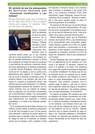 BOLETÍN INFORMATIVO NÚMERO XLI NOVIEMBRE 2017
!3
NC advierte de que los presupuestos
d e S e r v i c i o s S o c i a l e s s o n
“claramente insuficientes y con
trampas”
Román Rodríguez avisa que el Gobierno
de CC deja para 2018 a cero la depen-
dencia para asignar 15 “escasos” millo-
nes de euros a la pobreza
Nueva Canarias
(NC) ha advertido
de que los presu-
puestos de la
Consejería de
Empleo, Políticas
Sociales y Vivien-
da para 2018 son
“claramente insu-
ficientes” para la
creciente brecha social con la que Canarias
sale de la crisis económica y “con trampas” so-
bre las partidas destinadas a ayudar al 44,6%
de la población en riesgo de caer en la pobreza
o para afrontar los servicios y derechos deriva-
dos de la dependencia. El portavoz parlamenta-
rio de NC, Román Rodríguez, avisó que el Eje-
cutivo de CC ha dejado a cero la partida de la
dependencia para asignar 15 “escasos” millo-
nes de euros a enfrentar la exclusión social. El
portavoz adjunto, Luis Campos, dijo que el es-
fuerzo en vivienda es igualmente ridículo, dos
millones de euros para responder a un derecho,
responsabilidad exclusiva del Gobierno de Ca-
narias; mientras que, en materia de empleo,
sólo se responde con los fondos provenientes
de la Administración estatal. Los nacionalistas
de izquierdas censuraron el reparto territorial de
este departamento por responder a criterios
“clientelares y en base a los intereses partidis-
tas” de CC.
En la comparecencia de la titular canaria en la
materia, Cristina Valido, el portavoz parlamenta-
rio de NC hizo hincapié en que “no hay asunto
más relevante” a afrontar, sin perder tiempo, en
Canarias como el elevado índice de habitantes
en riesgo de caer en la pobreza. Un plantea-
miento que ha llevado a NC a plantear al jefe
del Ejecutivo, Fernando Clavijo, cinco medidas
para aumentar la fiscalidad a las rentas más
altas y los consumos suntuarios. Entre otros
argumentos, según Rodríguez, porque los pre-
supuestos de la consejería, “llamada a respon-
der a esta grave quiebra social, no tiene en
cuenta la gravedad” de la realidad.
El portavoz de NC dijo que, de los 99 millones
de euros de aumento presupuestario, 66 millo-
nes de euros corresponden a las políticas socia-
les, de los que 45 millones de euros, “más de la
mitad, van a obras y para los próximos años”.
Román Rodríguez criticó que la Prestación
Canaria de Inserción (PCI) y las transferencias
a los ayuntamientos (plan concertado, presta-
ciones básicas y gestión de la PCI) “se queden
igual” para centrarse, a continuación, en la de-
pendencia. A este respecto, los nacionalistas de
izquierdas se mostraron rotundos a la hora de
exigir una “aclaración” ante lo que consideraron
una “trampa”.
Román Rodríguez dijo que la partida asigna-
da a la dependencia se ha quedado con cero
euros y se dedican 15 “escasos” millones de
euros a la pobreza o al revés. Una sospecha
que, según NC, puede confirmarse al responder
a la opinión “ultraliberal” de Clavijo que de que
la exclusión social “se resuelve con el cambio
de modelo productivo, que tampoco se acom-
paña en estos presupuestos con el esfuerzo
necesario”. “Hay canarios”, prosiguió, “que no
pueden pagar lo básico y solo hay un camino
para responder, hasta que llegue la arcadia fe-
liz” del jefe del Ejecutivo, “las políticas públicas
que, con este presupuesto, no se afrontan”.
En relación al empleo, NC cuestiona que sólo
se dediquen los fondos recuperados de la Ad-
ministración estatal mientras que, sobre vivien-
da, un derecho ciudadano competencia exclusi-
va de Canarias, Luis Campos indicó que, con
poco más de dos millones de euros, el “esfuer-
zo” del Gobierno de CC es “ridículo”. Además
recriminó que el reparto territorial se haga en
base a los “intereses partidistas y clientelares”
de Clavijo. Un reproche que trasladó a la distri-
bución insularizada de los fondos de este de-
partamento.
 