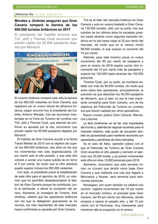 BOLETÍN INFORMATIVO NÚMERO XLI NOVIEMBRE 2017
!35
Morales y Jiménez aseguran que Gran
Canaria romperá la barrera de los
800.000 turistas británicos en 2017
El presidente del Cabildo anuncia que
TUI, Jet2 y Thomas Cook anuncian que
prevén captar los 50.000 pasajeros deja-
dos por Monarch
El turismo británico romperá este año la barrera
de los 800.000 visitantes en Gran Canaria, que
registrará así un nuevo récord de afluencia bri-
tánica, según anunció hoy el presidente del Ca-
bildo, Antonio Morales, tras las reuniones man-
tenidas en la Feria de Turismo de Londres con
TUI, Jet2 y Thomas Cook, que además de con-
firmar su apuesta por la isla, anunciaron que
prevén captar los 50.000 pasajeros dejados por
Monarch.
El Cabildo de Gran Canaria acudió a la World
Travel Market de 2015 con el objetivo de supe-
rar los 600.000 británicos, dos años en los que
los incrementos han sido espectaculares, 25
por ciento solo el año pasado, y que este año
volverá a sumar una nueva subida de en torno
al 8 por ciento, de modo que la cifra absoluta
puede superar incluso los 850.000 visitantes.
Con todo, el presidente prevé la estabilización
de esta cifra para el ejercicio de 2018, un volu-
men que ha permitido desestacionalizar el des-
tino de Gran Canaria porque ha contribuido, jun-
to al peninsular, a elevar la ocupación del ve-
rano. Asimismo, la consejera de Turismo, Inés
Jiménez, celebró que los operadores británicos
con los que la delegación grancanaria se ha
reunido, los más importantes de este mercado,
hayan confirmado su apuesta por Gran Canaria.
TUI es el líder del mercado británico en Gran
Canaria y solo en verano trasladó a Gran Cana-
ria 130.000 turistas. Jet2, por su parte, tras sus
subidas de los últimos años ha escalado pues-
tos hasta situarse como segundo operador bri-
tánico en la isla hasta copar el 20 por ciento del
mercado, de modo que en el verano movió
96.000 turistas, lo que supuso un aumento del
74 por ciento.
Además, para este invierno prevé un nuevo
incremento del 80 por ciento de pasajeros y
para el verano de 2018 espera sumar otro in-
cremento del 10 por ciento más de pasajeros y
superar los 100.000 hasta alcanzar las 102.000
personas.
Thomas Cook, por su parte, se mantiene es-
table con más de 90.000 turistas, de modo que
entre estos tres operadores, principalmente, la
previsión es que absorban los 50.000 pasajeros
de Monarch, que si bien no era la más impor-
tante compañía para Gran Canaria, uno de los
objetivos del Patronato de Turismo en Londres
era que fueran captado por otros operadores.
Nuevo crucero polaco Gran Canaria, Marrue-
cos y Azores
La feria londinense es de las más importantes
del mundo y, además de negociar acuerdos para el
mercado británico, este punto de encuentro tam-
bién es aprovechado para mantener reuniones con
operadores y aerolíneas de otros mercados.
Es el caso de Itaka, operador polaco con el
que el Patronato de Turismo de Gran Canaria
inició acuerdos el año pasado y cerrarán el ejer-
cicio con 25.000 turista, y ya prevén incrementar
esta cifra en otras 10.000 personas para 2018.
Asimismo, anunciaron que esta semana ini-
cian un crucero que tendrá como base Gran
Canaria y que realizará una ruta que llegará a
Marruecos y Azores, será semanal para seis-
cientas personas.
Norwegian, con quien también se celebró una
reunión, registra incrementos del 18 por ciento
en el mercado nórdico, el principal para Gran
Canaria, del 85 por ciento con Alemania, donde
empezó a operar el pasado año, y del 15 por
ciento con la Península, muy interesante para
mantener alta la ocupación en el verano.
Noticias De G r a n C a n a r i a
OTROS ARTÍCULOS
 