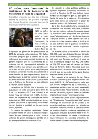 BOLETÍN INFORMATIVO NÚMERO XLI NOVIEMBRE 2017
BOLETÍN INFORMATIVO DE NUEVA CANARIAS
NC define como “insultante” la
implicación de la Consejería de
Presidencia en favor de la igualdad
González pregunta por los dos millones
contra la violencia de género logrados
por Nueva Canarias mientras censura la
distribución territorial en justicia
Nueva Canarias
(NC) ha defini-
do como “insul-
tante” la impli-
cación de la
Consejería de
P r e s i d e n c i a ,
Justicia e Igual-
dad en favor de
la igualdad de género en los presupuestos de
2018. La portavoz en la materia de NC, Esther
González, preguntó por el destino de los dos
millones de euros para combatir la violencia de
género, logrados por los nacionalistas de iz-
quierdas en los presupuestos estatales de
2017, mientras que censuró una partida nomi-
nada para las islas que va en su integridad para
el campus judicial de Tenerife. González instó al
titular canario de este departamento, José Mi-
guel Barragán, a dejar de vulnerar los pactos y
acuerdos sindicales en la función pública ahora
que el Gobierno de Canarias “no está obligado
a adoptar” planes de ajuste.
La portavoz de NC dijo que el aumento pre-
supuestario de esta consejería para 2018 del
6,3% con respecto a 2017 era “discreto” al si-
tuarse “muy por debajo” del 11,03% de incre-
mento del proyecto de ley. Salvo por las conse-
jerías que, en 2018, ven disminuidos sus presu-
puestos (Economía y Agricultura); la de Presi-
dencia, Justicia e Igualdad es “la que menos
crece”, reprochó.
En materia de políticas sectoriales, Esther
González insistió en saber si estaban incorpo-
rados los dos millones para la lucha contra la
violencia de género conseguidos por NC en el
acuerdo presupuestario estatal de 2017.
En relación a estas políticas públicas de
igualdad de género, la diputada nacionalista re-
criminó al Ejecutivo de CC que dedique menos
fondos que los logrados por NC solo para en-
frentar la lacra de la violencia. “En definitiva,
para atrás como los cangrejos” a pesar del
mandato recibido del Parlamento, denunció.
Se le dijo, desde esta Cámara, prosiguió, que
consignara una dotación “adecuada y suficien-
te” para las mujeres víctimas de agresión sexual
“y, no sólo no crean esa partida, sino que dismi-
nuyen” el presupuesto en 1,9 millones de euros.
“Ver para creerlo, y creen ustedes que van a
convencer a las canarias sobre la implicación
de este Gobierno con la igualdad, con la llama-
da tasa rosa?. Insultante”, censuró la portavoz
de NC.
En materia judicial y tras referir la partida de
900.000 euros para trabajos técnicos del pala-
cio de Fuerteventura, se interesó por la cesión
del suelo que Barragán confirmó. A pesar de
que el consejero aseguró que hay una partida
de 200.000 euros para el campus de Santa
Cruz de Tenerife, Esther González avisó que
está nominada para varias islas, con lo que re-
criminó que se use esta técnica para destinar
todos los fondos a una isla.
Con respecto a los juzgados de paz, Nueva
Canarias cuestionó que se emplee la misma can-
tidad de 2017 (161.547euros) cuando “sabe que,
aún siendo competencia de la comunidad, la
realidad es que los costes los están soportando”
los ayuntamientos. “Sabe también”, añadió, que
muchos de estos juzgados tienen un volumen
importante de trabajo y enormes carencias.
En materia de función pública, la parlamentaria
de NC opinó que “no parece razonable” que se
mantenga la suspensión de los pactos y los
acuerdos sindicales, así como los artículos de
convenios colectivos, cuando el Ejecutivo canario
ya no está obligado a un plan de reequilibrio pre-
supuestario impuesto durante la etapa de los re-
cortes y la austeridad. “La parece razonable que
sigan vulnerando los acuerdos sindicales”, de-
nunció Esther González mediante esta pregunta.
 