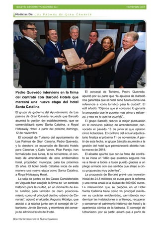 BOLETÍN INFORMATIVO NÚMERO XLI NOVIEMBRE 2017
BOLETÍN INFORMATIVO DE NUEVA CANARIAS
Pedro Quevedo interviene en la firma
del contrato con Barceló Hotels que
marcará una nueva etapa del hotel
Santa Catalina
El grupo de gobierno del Ayuntamiento de Las
palmas de Gran Canaria recuerda que Barceló
asumirá la gestión del establecimiento, que se
comercializará como Santa Catalina, a Royal
Hideaway Hotel, a partir del próximo domingo,
12 de noviembre
El concejal de Turismo del ayuntamiento de
Las Palmas de Gran Canaria, Pedro Quevedo,
y la directora de expansión de Barceló Hotels
para Canarias y Cabo Verde, Pilar Parejo, han
formalizado este lunes, 6 de noviembre, el con-
trato de arrendamiento de este emblemático
hotel, propiedad municipal, para los próximos
35 años. El hotel Santa Catalina inicia de esta
manera una nueva etapa como Santa Catalina,
a Royal Hideaway Hotel.
La sala de juntas de las Casas Consistoriales
en Vegueta han acogido la firma de “un contrato
histórico para la ciudad, en un momento de éxi-
to turístico pero también de claro posiciona-
miento como el principal destino urbano de Ca-
narias”, apuntó el alcalde, Augusto Hidalgo, que
asistió a la rúbrica junto con el concejal de Ur-
banismo, Javier Doreste, y miembros del conse-
jo de administración del Hotel.
El concejal de Turismo, Pedro Quevedo,
apuntó por su parte que “la apuesta de Barceló
nos garantiza que el hotel tiene futuro como una
referencia e icono turístico para la ciudad”. El
edil añadió: “Dijimos que el concurso lo ganaría
la propuesta que le pusiera más alma y esfuer-
zo, y eso es lo que ha ocurrido”.
El grupo Barceló obtuvo la mejor puntuación
en el concurso público de arrendamiento con-
vocado el pasado 16 de junio al que optaron
cinco licitadores. El contrato del actual adjudica-
tario finaliza el próximo 11 de noviembre. A par-
tir de esta fecha, el grupo Barceló asumirán a la
gestión del hotel que permanecerá abierto has-
ta marzo de 2018.
El alcalde apuntó que con la firma del contra-
to se inicia un “idilio que estamos seguros nos
va a llevar a todos a buen puerto gracias a un
pliego armado con ese sentido que atrajo a cin-
co propuestas muy potentes”.
La propuesta de Barceló prevé una inversión
inicial de 24,5 millones de euros para la reforma
y una renta anual a la ciudad de 600.000 euros.
La intervención que se propone en el Hotel
Santa Catalina tiene como fin principal mante-
ner su carácter emblemático, permitiendo mo-
dernizar las instalaciones y, al tiempo, recuperar
y conservar el patrimonio histórico del hotel y la
apariencia icónica de la fachada. El concejal de
Urbanismo, por su parte, aclaró que a partir de
Noticias De L a s P a l m a s d e G r a n C a n a r i a
 