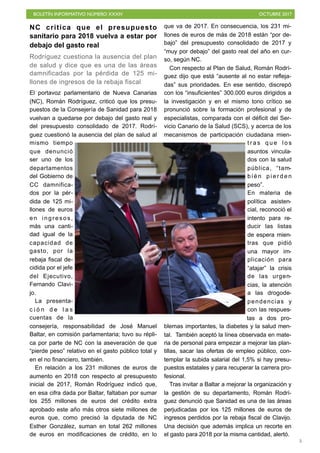 BOLETÍN INFORMATIVO NÚMERO XXXIV OCTUBRE 2017
!5
NC critica que el presupuesto
sanitario para 2018 vuelva a estar por
debajo del gasto real
Rodríguez cuestiona la ausencia del plan
de salud y dice que es una de las áreas
damnificadas por la pérdida de 125 mi-
llones de ingresos de la rebaja fiscal
El portavoz parlamentario de Nueva Canarias
(NC), Román Rodríguez, criticó que los presu-
puestos de la Consejería de Sanidad para 2018
vuelvan a quedarse por debajo del gasto real y
del presupuesto consolidado de 2017. Rodrí-
guez cuestionó la ausencia del plan de salud al
mismo tiempo
que denunció
ser uno de los
departamentos
del Gobierno de
CC damnifica-
dos por la pér-
dida de 125 mi-
llones de euros
en ingresos,
más una canti-
dad igual de la
capacidad de
gasto, por la
rebaja fiscal de-
cidida por el jefe
del Ejecutivo,
Fernando Clavi-
jo.
La presenta-
c i ó n d e l a s
cuentas de la
consejería, responsabilidad de José Manuel
Baltar, en comisión parlamentaria; tuvo su répli-
ca por parte de NC con la aseveración de que
“pierde peso” relativo en el gasto público total y
en el no financiero, también.
En relación a los 231 millones de euros de
aumento en 2018 con respecto al presupuesto
inicial de 2017, Román Rodríguez indicó que,
en esa cifra dada por Baltar, faltaban por sumar
los 255 millones de euros del crédito extra
aprobado este año más otros siete millones de
euros que, como precisó la diputada de NC
Esther González, suman en total 262 millones
de euros en modificaciones de crédito, en lo
que va de 2017. En consecuencia, los 231 mi-
llones de euros de más de 2018 están “por de-
bajo” del presupuesto consolidado de 2017 y
“muy por debajo” del gasto real del año en cur-
so, según NC.
Con respecto al Plan de Salud, Román Rodrí-
guez dijo que está “ausente al no estar refleja-
das” sus prioridades. En ese sentido, discrepó
con los “insuficientes” 300.000 euros dirigidos a
la investigación y en el mismo tono crítico se
pronunció sobre la formación profesional y de
especialistas, comparada con el déficit del Ser-
vicio Canario de la Salud (SCS), y acerca de los
mecanismos de participación ciudadana mien-
t r a s q u e l o s
asuntos vincula-
dos con la salud
pública, “tam-
b i é n p i e r d e n
peso”.
En materia de
política asisten-
cial, reconoció el
intento para re-
ducir las listas
de espera mien-
tras que pidió
una mayor im-
plicación para
“atajar” la crisis
de las urgen-
cias, la atención
a las drogode-
pendencias y
con las respues-
tas a dos pro-
blemas importantes, la diabetes y la salud men-
tal. También aceptó la línea observada en mate-
ria de personal para empezar a mejorar las plan-
tillas, sacar las ofertas de empleo público, con-
templar la subida salarial del 1,5% si hay presu-
puestos estatales y para recuperar la carrera pro-
fesional.
Tras invitar a Baltar a mejorar la organización y
la gestión de su departamento, Román Rodrí-
guez denunció que Sanidad es una de las áreas
perjudicadas por los 125 millones de euros de
ingresos perdidos por la rebaja fiscal de Clavijo.
Una decisión que además implica un recorte en
el gasto para 2018 por la misma cantidad, alertó.
 