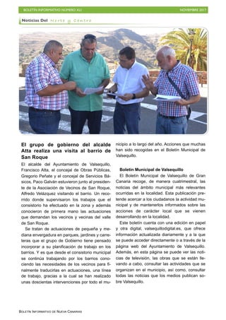 BOLETÍN INFORMATIVO NÚMERO XLI NOVIEMBRE 2017
BOLETÍN INFORMATIVO DE NUEVA CANARIAS
El grupo de gobierno del alcalde
Atta realiza una visita al barrio de
San Roque
El alcalde del Ayuntamiento de Valsequillo,
Francisco Atta, el concejal de Obras Públicas,
Gregorio Peñate y el concejal de Servicios Bá-
sicos, Paco Galván estuvieron junto al presiden-
te de la Asociación de Vecinos de San Roque,
Alfredo Velázquez visitando el barrio. Un reco-
rrido donde supervisaron los trabajos que el
consistorio ha efectuado en la zona y además
conocieron de primera mano las actuaciones
que demandan los vecinos y vecinas del valle
de San Roque.
Se tratan de actuaciones de pequeña y me-
diana envergadura en parques, jardines y carre-
teras que el grupo de Gobierno tiene pensado
incorporar a su planificación de trabajo en los
barrios. Y es que desde el consistorio municipal
se continúa trabajando por los barrios cono-
ciendo las necesidades de los vecinos para fi-
nalmente traducirlas en actuaciones, una línea
de trabajo, gracias a la cual se han realizado
unas doscientas intervenciones por todo el mu-
nicipio a lo largo del año. Acciones que muchas
han sido recogidas en el Boletín Municipal de
Valsequillo.
Boletín Municipal de Valsequillo
El Boletín Municipal de Valsequillo de Gran
Canaria recoge, de manera cuatrimestral, las
noticias del ámbito municipal más relevantes
ocurridas en la localidad. Esta publicación pre-
tende acercar a los ciudadanos la actividad mu-
nicipal y de mantenerlos informados sobre las
acciones de carácter local que se vienen
desarrollando en la localidad.
Este boletín cuenta con una edición en papel
y otra digital, valsequillodigital.es, que ofrece
información actualizada diariamente y a la que
se puede acceder directamente o a través de la
página web del Ayuntamiento de Valsequillo.
Además, en esta página se puede ver las noti-
cias de televisión, las obras que se están lle-
vando a cabo, consultar las actividades que se
organizan en el municipio, así como, consultar
todas las noticias que los medios publican so-
bre Valsequillo.
Noticias Del N o r t e y C e n t r o
 