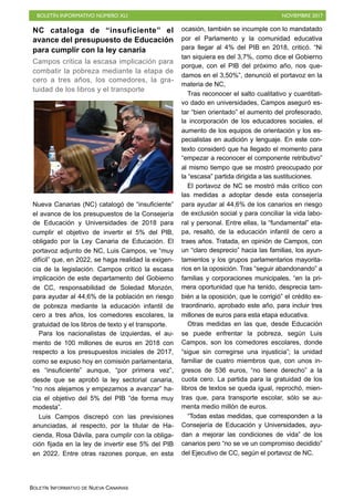 BOLETÍN INFORMATIVO NÚMERO XLI NOVIEMBRE 2017
BOLETÍN INFORMATIVO DE NUEVA CANARIAS
NC cataloga de “insuficiente” el
avance del presupuesto de Educación
para cumplir con la ley canaria
Campos critica la escasa implicación para
combatir la pobreza mediante la etapa de
cero a tres años, los comedores, la gra-
tuidad de los libros y el transporte
Nueva Canarias (NC) catalogó de “insuficiente”
el avance de los presupuestos de la Consejería
de Educación y Universidades de 2018 para
cumplir el objetivo de invertir el 5% del PIB,
obligado por la Ley Canaria de Educación. El
portavoz adjunto de NC, Luis Campos, ve “muy
difícil” que, en 2022, se haga realidad la exigen-
cia de la legislación. Campos criticó la escasa
implicación de este departamento del Gobierno
de CC, responsabilidad de Soledad Monzón,
para ayudar al 44,6% de la población en riesgo
de pobreza mediante la educación infantil de
cero a tres años, los comedores escolares, la
gratuidad de los libros de texto y el transporte.
Para los nacionalistas de izquierdas, el au-
mento de 100 millones de euros en 2018 con
respecto a los presupuestos iniciales de 2017,
como se expuso hoy en comisión parlamentaria,
es “insuficiente” aunque, “por primera vez”,
desde que se aprobó la ley sectorial canaria,
“no nos alejamos y empezamos a avanzar” ha-
cia el objetivo del 5% del PIB “de forma muy
modesta”.
Luis Campos discrepó con las previsiones
anunciadas, al respecto, por la titular de Ha-
cienda, Rosa Dávila, para cumplir con la obliga-
ción fijada en la ley de invertir ese 5% del PIB
en 2022. Entre otras razones porque, en esta
ocasión, también se incumple con lo mandatado
por el Parlamento y la comunidad educativa
para llegar al 4% del PIB en 2018, criticó. “Ni
tan siquiera es del 3,7%, como dice el Gobierno
porque, con el PIB del próximo año, nos que-
damos en el 3,50%”, denunció el portavoz en la
materia de NC,
Tras reconocer el salto cualitativo y cuantitati-
vo dado en universidades, Campos aseguró es-
tar “bien orientado” el aumento del profesorado,
la incorporación de los educadores sociales, el
aumento de los equipos de orientación y los es-
pecialistas en audición y lenguaje. En este con-
texto consideró que ha llegado el momento para
“empezar a reconocer el componente retributivo”
al mismo tiempo que se mostró preocupado por
la “escasa” partida dirigida a las sustituciones.
El portavoz de NC se mostró más crítico con
las medidas a adoptar desde esta consejería
para ayudar al 44,6% de los canarios en riesgo
de exclusión social y para conciliar la vida labo-
ral y personal. Entre ellas, la “fundamental” eta-
pa, resaltó, de la educación infantil de cero a
traes años. Tratada, en opinión de Campos, con
un “claro desprecio” hacia las familias, los ayun-
tamientos y los grupos parlamentarios mayorita-
rios en la oposición. Tras “seguir abandonando” a
familias y corporaciones municipales, “en la pri-
mera oportunidad que ha tenido, desprecia tam-
bién a la oposición, que le corrigió” el crédito ex-
traordinario, aprobado este año, para incluir tres
millones de euros para esta etapa educativa.
Otras medidas en las que, desde Educación
se puede enfrentar la pobreza, según Luis
Campos, son los comedores escolares, donde
“sigue sin corregirse una injusticia”; la unidad
familiar de cuatro miembros que, con unos in-
gresos de 536 euros, “no tiene derecho” a la
cuota cero. La partida para la gratuidad de los
libros de textos se queda igual, reprochó, mien-
tras que, para transporte escolar, sólo se au-
menta medio millón de euros.
“Todas estas medidas, que corresponden a la
Consejería de Educación y Universidades, ayu-
dan a mejorar las condiciones de vida” de los
canarios pero “no se ve un compromiso decidido”
del Ejecutivo de CC, según el portavoz de NC.
 