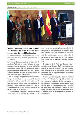 BOLETÍN INFORMATIVO NÚMERO XLI NOVIEMBRE 2017
BOLETÍN INFORMATIVO DE NUEVA CANARIAS
Antonio Morales avanza que la Feria
del Sureste de Gran Canaria prevé
acoger más de 100.000 asistentes
El presidente del Cabildo destaca la im-
portancia de este evento que celebra su
14 edición
La Feria del Sureste, instalada en la avenida de
Ansite en Agüimes, se ha convertido en un refe-
rente en Canarias y recibirá en torno a 100.000
visitantes a lo largo del fin de semana, celebró
hoy el presidente del Cabildo de Gran Canaria,
Antonio Morales, durante la inauguración de
esta cita que cumple catorce años.
“En un principio no podíamos imaginar el éxi-
to” que la iniciativa ha ido adquiriendo con el
paso de los años, exclamó quien fuera uno de
sus promotores en su etapa como alcalde de
Agüimes, quien además resaltó su carácter
“generador de economía y de conocimiento de
la producción de la comarca”.
La organización del evento, la Mancomunidad
del Sureste con el respaldo del Cabildo, ha lo-
grado congregar una amplia representación de
la agricultura y la ganadería de Ingenio, Agüi-
mes y Santa Lucía, así como de su tradicional
actividad artesanal para atraer a estas miles de
personas, no solo residentes de Gran Canaria,
sino turistas que se acerquen desde el sur de la
isla.
El programa de la Feria del Sureste incluye
expositores de diversas ONG y actividades que
realzan el carácter solidario de sus trabajos,
una novedad que el presidente insular quiso
mencionar por su importancia para la sociedad
de Gran Canaria.
Asimismo, el público podrá disfrutar hasta el
domingo de más de cien expositores de mues-
tra y venta de productos de los municipios or-
ganizadores, exhibiciones de ganadería, talle-
res de cocina, actuaciones musicales y un sinfín
de actividades que harán las delicias de gran-
des y pequeños, por lo que el presidente invitó
a disfrutar este fin de semana del sureste de
Gran Canaria.
Noticias De S u r e s t e , S u r y O e s t e
 