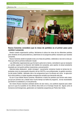 BOLETÍN INFORMATIVO NÚMERO XLI NOVIEMBRE 2017
BOLETÍN INFORMATIVO DE NUEVA CANARIAS
Nueva Canarias considera que la mesa de partidos es el primer paso para
cambiar Lanzarote
Desde nuestra organización política, felicitamos la altura de miras de los diferentes partidos
para olvidarse de los personalismos y adentrarse en el programa político necesario que necesita
Lanzarote.
Nueva Canarias asistió el pasado lunes a la mesa de partidos, celebrada a raíz de la crisis po-
lítica que sufre la primera institución insular.
Las diferentes organizaciones que formaron parte de la misma, coincidieron que es necesario
un cambio urgente en la dirección del Cabildo de Lanzarote, para apartar al actual presidente
imputado por corrupción política (coacciones y prevaricación)
Además todas destacaron poder conseguir nuevamente, consenso insular en temas tan im-
portantes como la preocupante situación de los CACTS y sus profesionales, la gestión económi-
ca del propio Cabildo dedicada más a los amiguismos que a la eficacia así como la ejecución
de la obra pública y a todas aquellas emergencias sociales que demanda esta isla.
Es por lo que desde Nueva Canarias, felicitamos a todos los partidos que forman esta mesa,
ya que por primera vez y desde hace mucho tiempo se habla de programa , de las necesidades
que tienen lo ciudadanos y no de personas.
Así mismo Nueva Canarias solicitará dentro de ese marco, una auditoria especial para saber
que es lo que ha sucedido en los últimos años tanto en el Consejo Insular de Aguas como el
Consorcio de Emergencias, gestionado con bastantes sospechas por Pedro San Ginés.
Noticias De L a n z a r o t e
 